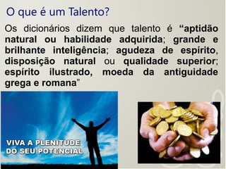 O que é um Talento?
Os dicionários dizem que talento é “aptidão
natural ou habilidade adquirida; grande e
brilhante inteligência; agudeza de espírito,
disposição natural ou qualidade superior;
espírito ilustrado, moeda da antiguidade
grega e romana”
 