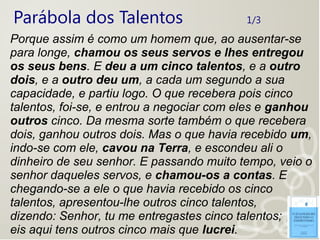 Parábola dos Talentos 1/3
Porque assim é como um homem que, ao ausentar-se
para longe, chamou os seus servos e lhes entregou
os seus bens. E deu a um cinco talentos, e a outro
dois, e a outro deu um, a cada um segundo a sua
capacidade, e partiu logo. O que recebera pois cinco
talentos, foi-se, e entrou a negociar com eles e ganhou
outros cinco. Da mesma sorte também o que recebera
dois, ganhou outros dois. Mas o que havia recebido um,
indo-se com ele, cavou na Terra, e escondeu ali o
dinheiro de seu senhor. E passando muito tempo, veio o
senhor daqueles servos, e chamou-os a contas. E
chegando-se a ele o que havia recebido os cinco
talentos, apresentou-lhe outros cinco talentos,
dizendo: Senhor, tu me entregastes cinco talentos;
eis aqui tens outros cinco mais que lucrei.
 
