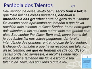 Parábola dos Talentos 2/3
Seu senhor lhe disse: Muito bem, servo bom e fiel; já
que foste fiel nas coisas pequenas, dar-te-ei a
intendência das grandes; entra no gozo do teu senhor.
Da mesma sorte apresentou-se também o que havia
recebido dois talentos, e disse: Senhor, tu me entregaste
dois talentos, e eis aqui tens outros dois que ganhei com
eles. Seu senhor lhe disse: Bem está, servo bom e fiel,
já que fostes fiel nas coisas pequenas, dar-te-ei a
intendência das grandes; entra no gozo de teu senhor.
E chegando também o que havia recebido um talento,
disse: Senhor, sei que és homem de rija condição;
ceifais onde não semeaste, e recolhes onde não
espalhaste; e temendo me fui, e escondi o teu
talento na Terra; eis aqui tens o que é teu.
 