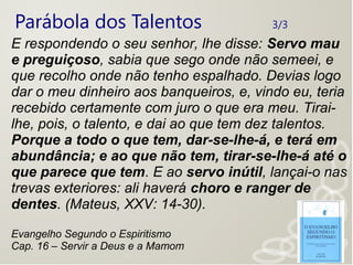Parábola dos Talentos 3/3
E respondendo o seu senhor, lhe disse: Servo mau
e preguiçoso, sabia que sego onde não semeei, e
que recolho onde não tenho espalhado. Devias logo
dar o meu dinheiro aos banqueiros, e, vindo eu, teria
recebido certamente com juro o que era meu. Tirai-
lhe, pois, o talento, e dai ao que tem dez talentos.
Porque a todo o que tem, dar-se-lhe-á, e terá em
abundância; e ao que não tem, tirar-se-lhe-á até o
que parece que tem. E ao servo inútil, lançai-o nas
trevas exteriores: ali haverá choro e ranger de
dentes. (Mateus, XXV: 14-30).
Evangelho Segundo o Espiritismo
Cap. 16 – Servir a Deus e a Mamom
 