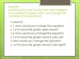 Sept 4th
Learning outcome: To discover what happens
to a parabola’s graph when you change the
numbers in the equation?
 Launch:
 1. How would you change the equation
y = x2 to have the graph open down?
 2. How would you change the equation
y = x2 to have the graph move 6 units up?
 How would you change the equation
y = x2 to have the graph move 3 units right?
 