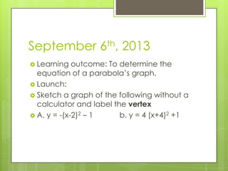 September 6th, 2013
 Learning outcome: To determine the
equation of a parabola’s graph.
 Launch:
 Sketch a graph of the following without a
calculator and label the vertex
 A. y = -(x-2)2 – 1 b. y = 4 (x+4)2 +1
 