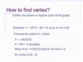 How to find vertex?
Vertex: the lowest or highest point of the graph.
Example: Y = 2X^2 – 8X + 6, (a=2, b=-8, c=6)
Formula for vertex X= -b/(2a)
X = -(-8)/(2*2)
X = 8/4 = 2 (simplify)
When X=2, Y=2(2)^2-8(2)+6 =8-16+6 =-2
So vertex is (2, -2)
 