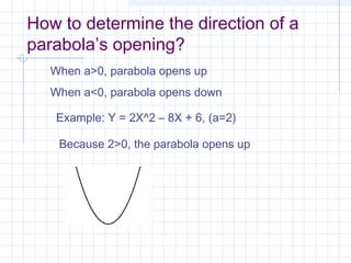 How to determine the direction of a
parabola’s opening?
When a>0, parabola opens up
When a<0, parabola opens down
Example: Y = 2X^2 – 8X + 6, (a=2)
Because 2>0, the parabola opens up
 