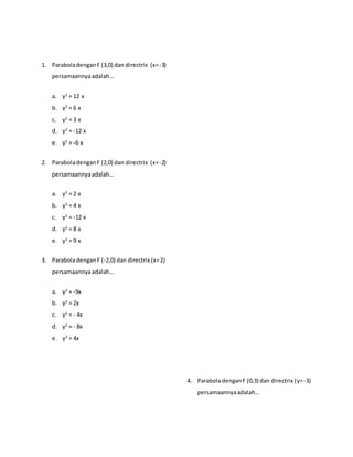 1. ParaboladenganF (3,0) dan directrix (x=-3)
persamaannyaadalah…
a. y2
= 12 x
b. y2
= 6 x
c. y2
= 3 x
d. y2
= -12 x
e. y2
= -6 x
2. ParaboladenganF (2,0) dan directrix (x=-2)
persamaannyaadalah…
a. y2
= 2 x
b. y2
= 4 x
c. y2
= -12 x
d. y2
= 8 x
e. y2
= 9 x
3. ParaboladenganF (-2,0) dan directrix (x=2)
persamaannyaadalah…
a. y2
= -9x
b. y2
= 2x
c. y2
= - 4x
d. y2
= - 8x
e. y2
= 4x
4. ParaboladenganF (0,3) dan directrix (y=-3)
persamaannyaadalah…
 