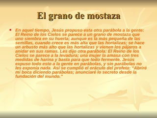 El grano de mostaza En aquel tiempo, Jesús propuso esta otra parábola a la gente: El Reino de los Cielos se parece a un grano de mostaza que uno siembra en su huerta; aunque es la más pequeña de las semillas, cuando crece es más alta que las hortalizas; se hace un arbusto más alto que las hortalizas y vienen los pájaros a anidar en sus ramas. Les dijo otra parábola: El Reino de los Cielos se parece a la levadura; una mujer la amasa con tres medidas de harina y basta para que todo fermente. Jesús expuso todo esto a la gente en parábolas, y sin parábolas no les exponía nada. Así se cumplió el oráculo del profeta: “Abriré mi boca diciendo parábolas; anunciaré lo secreto desde la fundación del mundo.” 