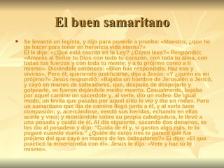 El buen samaritano Se levantó un legista, y dijo para ponerle a prueba: «Maestro, ¿que he de hacer para tener en herencia vida eterna?»  Él le dijo: «¿Qué está escrito en la Ley? ¿Cómo lees?» Respondió: «Amarás al Señor tu Dios con todo tu corazón, con toda tu alma, con todas tus fuerzas y con toda tu mente; y a tu prójimo como a ti mismo». Diciéndole entonces: «Bien has respondido. Haz eso y vivirás». Pero él, queriendo justificarse, dijo a Jesús: «Y ¿quién es mi prójimo?» Jesús respondió: «Bajaba un hombre de Jerusalén a Jericó, y cayó en manos de salteadores, que, después de despojarle y golpearle, se fueron dejándole medio muerto. Casualmente, bajaba por aquel camino un sacerdote y, al verle, dio un rodeo. De igual modo, un levita que pasaba por aquel sitio le vio y dio un rodeo. Pero un samaritano que iba de camino llegó junto a él, y al verle tuvo compasión; y, acercándose, vendó sus heridas, echando en ellas aceite y vino; y montándole sobre su propia cabalgadura, le llevó a una posada y cuidó de él. Al día siguiente, sacando dos denarios, se los dio al posadero y dijo: "Cuida de él y, si gastas algo más, te lo pagaré cuando vuelva." ¿Quién de estos tres te parece que fue prójimo del que cayó en manos de los salteadores?» Él dijo: «El que practicó la misericordia con él». Jesús le dijo: «Vete y haz tú lo mismo».  