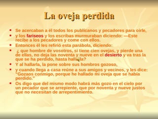La oveja perdida Se acercaban a él todos los publícanos y pecadores para oírle, y los  fariseos  y los escribas murmuraban diciendo: —Este recibe a los pecadores y come con ellos. Entonces él les refirió esta parábola, diciendo: ¿ que hombre de vosotros, si tiene cien ovejas, y pierde una de ellas, no deja las noventa y nueve en el  desierto  y va tras la que se ha perdido, hasta hallarla? Y al hallarla, la pone sobre sus hombros gozoso, y cuando llega a casa reúne a sus amigos y vecinos, y les dice: “Gozaos conmigo, porque he hallado mi oveja que se había perdido.” Os digo que del mismo modo habrá más gozo en el cielo por un pecador que se arrepiente, que por noventa y nueve justos que no necesitan de arrepentimiento. 