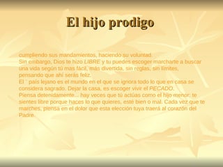 El hijo prodigo  cumpliendo sus mandamientos, haciendo su voluntad.  Sin embargo, Dios te hizo  LIBRE  y tu puedes escoger marcharte a buscar una vida según tú mas fácil, más divertida, sin reglas, sin límites, pensando que ahí serás feliz. El ¨ país lejano es el mundo en el que se ignora todo lo que en casa se considera sagrado. Dejar la casa, es escoger vivir el  PECADO . Piensa detenidamente... hay veces que tú actúas como el hijo menor: te sientes libre porque haces lo que quieres, esté bien o mal. Cada vez que te marches, piensa en el dolor que esta elección tuya traerá al corazón del Padre. 