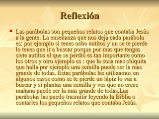 Reflexión Las parábolas son pequeños relatos que contaba Jesús a la gente. La enseñanza que nos deja cada parábola es: por ejemplo si tenes ocho autitos y un se te pierde lo tenes que ir a buscar porque por mas que tengas siete autitos el que se perdió es tan importante como los otros y otro ejemplo es : que la cosa mas chiquita que halla por ejemplo una semilla puede ser la mas grande de todas. Estas parábolas las utilizamos en algunos casos como se te pierde un lápiz lo vas a buscar y si plantas una semilla y ves que no crece  mañana puede ser la mas grande de todas.Las paràbolas las puedo trasmitir leyendo la Biblia o contarles los pequeños relatos que contaba Jesús . 