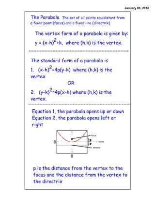 January 05, 2012


The Parabola       The set of all points equidistant from
a fixed point (focus) and a fixed line (directrix)


  The vertex form of a parabola is given by:
  y = (x-h)2+k, where (h,k) is the vertex.


The standard form of a parabola is
1. (x-h)2=4p(y-k) where (h,k) is the
vertex
                OR
2. (y-k)2=4p(x-h) where (h,k) is the
vertex.

Equation 1, the parabola opens up or down
Equation 2, the parabola opens left or
right

                                    focus

                                            vertex

                                     directrix




 p is the distance from the vertex to the
 focus and the distance from the vertex to
 the directrix
 