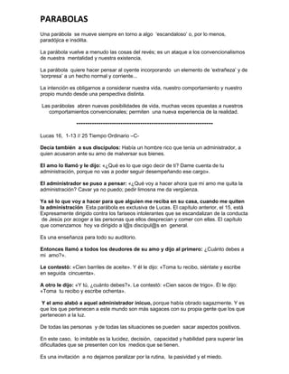 PARABOLAS
Una parábola se mueve siempre en torno a algo ‘escandaloso’ o, por lo menos,
paradójica e insólita.

La parábola vuelve a menudo las cosas del revés; es un ataque a los convencionalismos
de nuestra mentalidad y nuestra existencia.

La parábola quiere hacer pensar al oyente incorporando un elemento de ‘extrañeza’ y de
‘sorpresa’ a un hecho normal y corriente...

La intención es obligarnos a considerar nuestra vida, nuestro comportamiento y nuestro
propio mundo desde una perspectiva distinta.

Las parábolas abren nuevas posibilidades de vida, muchas veces opuestas a nuestros
   comportamientos convencionales; permiten una nueva experiencia de la realidad.

                --------------------------------------------------------------
Lucas 16, 1-13 // 25 Tiempo Ordinario –C-

Decía también a sus discípulos: Había un hombre rico que tenía un administrador, a
quien acusaron ante su amo de malversar sus bienes.

El amo lo llamó y le dijo: «¿Qué es lo que oigo decir de ti? Dame cuenta de tu
administración, porque no vas a poder seguir desempeñando ese cargo».

El administrador se puso a pensar: «¿Qué voy a hacer ahora que mi amo me quita la
administración? Cavar ya no puedo; pedir limosna me da vergüenza.

Ya sé lo que voy a hacer para que alguien me reciba en su casa, cuando me quiten
la administración Esta parábola es exclusiva de Lucas. El capítulo anterior, el 15, está
Expresamente dirigido contra los fariseos intolerantes que se escandalizan de la conducta
 de Jesús por acoger a las personas que ellos desprecian y comer con ellas. El capítulo
que comenzamos hoy va dirigido a l@s discípul@s en general.

Es una enseñanza para todo su auditorio.

Entonces llamó a todos los deudores de su amo y dijo al primero: ¿Cuánto debes a
mi amo?».

Le contestó: «Cien barriles de aceite». Y él le dijo: «Toma tu recibo, siéntate y escribe
en seguida cincuenta».

A otro le dijo: «Y tú, ¿cuánto debes?». Le contestó: «Cien sacos de trigo». Él le dijo:
«Toma tu recibo y escribe ochenta».

 Y el amo alabó a aquel administrador inicuo, porque había obrado sagazmente. Y es
que los que pertenecen a este mundo son más sagaces con su propia gente que los que
pertenecen a la luz.

De todas las personas y de todas las situaciones se pueden sacar aspectos positivos.

En este caso, lo imitable es la lucidez, decisión, capacidad y habilidad para superar las
dificultades que se presenten con los medios que se tienen.

Es una invitación a no dejarnos paralizar por la rutina, la pasividad y el miedo.
 