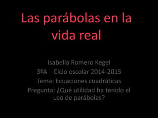 Las parábolas en la
vida real
Isabella Romero Kegel
3ºA Ciclo escolar 2014-2015
Tema: Ecuaciones cuadráticas
Pregunta: ¿Qué utilidad ha tenido el
uso de parábolas?
 