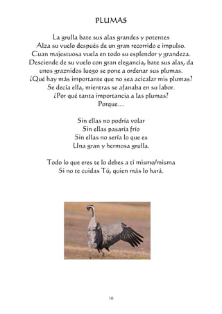 16
PLUMASPLUMASPLUMASPLUMAS
La grulla bate sus alas grandes y potentes
Alza su vuelo después de un gran recorrido e impulso.
Cuan majestuosa vuela en todo su esplendor y grandeza.
Desciende de su vuelo con gran elegancia, bate sus alas, da
unos graznidos luego se pone a ordenar sus plumas.
¿Qué hay más importante que no sea acicalar mis plumas?
Se decía ella, mientras se afanaba en su labor.
¿Por qué tanta importancia a las plumas?
Porque…
Sin ellas no podría volar
Sin ellas pasaría frío
Sin ellas no sería lo que es
Una gran y hermosa grulla.
Todo lo que eres te lo debes a ti mismo/misma
Si no te cuidas Tú, quien más lo hará.
 