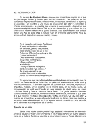109
40.- INCOMUNICACION
En su obra La Cantante Calva, Ionesco nos presenta un mundo en el que
los personajes hablan y hablan pero no se comunican. Las palabras se han
convertido en piedras que caen, en cadáveres, en trampas para ocultar la lejanía y
la ausencia: Un hombre y una mujer se encuentran por azar y comienzan a
charlar amenamente... A medida que avanza la conversación, descubren que
ambos han viajado desde Nueva York en el tren de las diez, y que incluso los dos
viven en el mismo edificio de la quinta avenida. Más sorprendente aún, ambos
tienen una hija de siete años e incluso viven en el mismo apartamento. Para su
sorpresa final, descubren que son marido y mujer.
* * *
En la casa del matrimonio Rodríguez,
él y ella están viendo televisión,
sin cruzarse, jamás, una palabra,
hasta el día en que se fue la luz.
Entonces, él la miró al rostro y le dijo:
“¿cómo está usted?
Creo que no nos conocemos,
mi apellido es Rodríguez.
¿Cuál es el suyo?”
Y ella le dijo:
“Yo soy la señora Rodríguez.
Será que usted y yo somos...”
De pronto, regresó la luz,
volvió a funcionar la televisión
y ellos no continuaron averiguándolo.
En un mundo que ha multiplicado las posibilidades de comunicación, que ha
barrido las fronteras de las distancias, las personas viven cada vez más solas y
más incomunicadas. Ya no son capaces de contarse sus ilusiones, esperanzas,
angustias, miedos. Viven extraños en la misma casa, en la misma cama. La
comunicación se está convirtiendo en una especie de ritual vacío, en mera
cháchara banal y hueca, siempre desde lejos. La gente necesita llamarse
contínuamente por el celular, enviarse correos electrónicos, contarse lo que pasa
o lo que hicieron: “ya llegué al aeropuerto”, “estoy en el taxi”, “ya voy para allá”, y
cuando se encuentran y están el uno junto al otro, no tienen nada que decirse y
se ponen a ver televisión que, sin duda alguna, se está convirtiendo cada vez más
en el personaje más importante de la familia:
Oración de un niño
Señor, esta noche quiero pedirte algo especial: conviérteme en televisor.
Quisiera ocupar su lugar para vivir como él en mi casa: tendría un cuarto especial
para mí, y toda la familia se reuniría a mi alrededor horas y horas. Siempre me
 