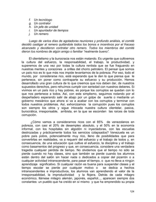124
f. Un tecnólogo
g. Un contralor
h. Un jefe de unidad
i. Un apuntador de tiempos
j. Un remero
Luego de varios días de agotadoras reuniones y profundo análisis, el comité
decidió castigar al remero quitándole todos los bonos e incentivos por el fracaso
alcanzado y decidieron contratar otro remero. Todos los miembros del comité
dieron los nombres de algún amigo o familiar “realmente bueno”.
El clientelismo y la burocracia nos están matando. Es urgente que cultivemos
la cultura del esfuerzo, la responsabilidad, el trabajo, la productividad, y
superemos de una vez por todas la cultura rentista que se fue fraguando en
nuestras mentes y corazones a orillas del chorro petrolero. El pensar que somos
un país rico es lo que más nos impide levantarnos de la pobreza. Por eso, todo el
mundo, por considerarse rico, está esperando que le den lo que piensa que le
pertenece, sin poner como contraparte su esfuerzo y su producción. Hemos
desarrollado una gran cultura de lo que creemos que nos deben dar, de nuestros
supuestos derechos, pero rehuímos cumplir con seriedad con nuestros deberes. Si
vivimos en un país rico y hay pobres, es porque los corruptos se quedan con lo
que nos pertenece a todos. Así, con este simplismo, seguimos rodando por el
despeñadero esperando salir de abajo por un golpe de suerte o mediante un
gobierno mesiánico que ahora sí va a acabar con los corruptos y terminar con
todos nuestros problemas. Así, exhorcizamos la corrupción pues los corruptos
son siempre los otros y sigue intocada nuestra cultura clientelar, pasiva,
burocrática, irresponsable, arribista, en la que se esconden las raíces de toda
corrupción.
¿Cómo vamos a considerarnos ricos con el 85% de venezolanos en
pobreza, con casi el 20% de desempleo absoluto, y el 50% en la economía
informal, con los hospitales sin algodón ni inyectadoras, con las escuelas
destrozadas y prácticamente todos los servicios colapsados? Venezuela es un
pobre país pobre, potencialmente muy rico, lleno de posibilidades que para
convertirlas en realidades, va a requerir del esfuerzo y el trabajo de todos y, en
consecuencia, de una educación que cultive el esfuerzo, la disciplina y el trabajo
como basamentos del progreso y que, en consecuencia, considere una verdadera
tragedia cualquier pérdida de tiempo. No olvidemos que el tiempo no sólo se
pierde cuando no hay clases, sino que también se pierde cuando los alumnos
están dentro del salón sin hacer nada o dedicados a copiar del pizarrón o a
cualquier actividad intranscendente, para pasar el tiempo, o que no lleva a ningún
aprendizaje significativo. Si cualquier razón es buena para suspender clases y el
tiempo escolar se pierde por cualquier motivo o se dedica a hechos
intranscendentes e improductivos, los alumnos van aprendiendo el valor de la
irresponsabilidad, la improductividad y la flojera. Detrás de cada milagro
económico, llámese milagro alemán, japonés, español..., aparecen siempre dos
constantes: un pueblo que ha creído en sí mismo y que ha emprendido su propia
 