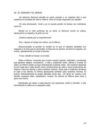 132
50.- EL SAMURAI Y EL MONJE
Un belicoso Samurai desafió en cierta ocasión a un maestro Zen a que
explicara el concepto de cielo e infierno. Pero el monje respondió con desdén:
-Tú eres demasiado bruto y yo no puedo perder mi tiempo con individuos
como tú.
Herido en lo más profundo de su alma, el Samurai montó en cólera,
desenvainó su espada y le gritó con ira:
-¡Podría matarte por tu impertinencia!
-Eso –repuso el monje con calma- es el infierno.
Desconcertado al percibir la verdad en lo que el maestro señalaba con
respecto a la furia que lo dominaba, el Samurai se serenó, envainó la espada y se
inclinó, agradeciendo al monje la lección.
-Y eso -añadió el monje- es el cielo.
Cielo e infierno: vivencias que cruzan nuestro espíritu, actitudes y conductas
que generan alegría, entusiasmo y vida u ocasionan dolor, ofensa y muerte. El
cielo y el infierno están ya aquí atravesando nuestras vidas. De nosotros depende
el vivir cada día o cada acción como constructores de cielo o como productores de
infierno. Para los demás y para nosotros mismos. Pues sólo si tratamos de llevar
el cielo a los demás, lo iremos alcanzando también para nosotros mismos. El
buscar individualmente la propia felicidad como sea, sin tener en cuenta a los
demás, ocasiona dolor, explotación, muerte. Es camino al infierno para otros y
para uno mismo.
Esfuérzate por tratar a cada alumno con paciencia, cariño y bondad e irás
convirtiendo tu salón en un pequeño cielo.
 