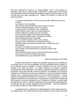 31
para que emprenda el vuelo de su propia libertad. Amar a una persona es
ayudarle a descubrir su propio camino y darle ánimo y apoyo para que lo recorra
con autenticidad. Esta es la misión del verdadero maestro: alumbrar caminos y dar
la mano para que sean recorridos con libertad. Es también la misión de los
genuinos padres:
Y una mujer que llevaba un niño en los brazos dijo: Háblanos de los hijos.
Y dijo él:
Sus hijos no son de ustedes.
Son los hijos y las hijas del ansia de la Vida por sí misma.
Vienen a través de ustedes, pero no son suyos.
Y aunque vivan con ustedes, no les pertenecen.
Podrán darles su amor, pero no sus pensamientos.
Podrán abrigar sus cuerpos, pero no sus almas,
pues sus almas habitan en la mansión del mañana,
que ustedes no pueden visitar, ni siquiera en sueños.
Podrán esforzarse en ser como ellos,
pero no intenten hacerlos a ellos como ustedes.
Ya que la vida no retrocede, ni se detiene en el ayer.
Ustedes son los arcos con los que sus niños , cual flechas vivas,
son lanzados.
El arquero ve el blanco en el camino del infinito, y él,
con su poder, les tensará para que sus flechas puedan volar
rápido y lejos .
Que la tensión que les causa la mano del arquero sea su gozo,
ya que así como él ama la flecha que vuela,
ama también el arco que permanece inmóvil.
(Gibran Khalil Gibran: El Profeta)
Enseña a tus alumnos a apreciar la verdadera belleza que se manifiesta en
una puesta de sol, una noche estrellada, el canto transparente de los pájaros, el
rumor del agua entre las piedras, la caricia callada de una flor que se ofrece
humilde en la orilla del camino. La cultura moderna nos enseña a apreciar
únicamente las cosas materiales y nos vuelve incapaces de abrirnos al misterio de
la creación y de la vida. Por ello, vivimos hundidos en la trivialidad, con el corazón
atrapado por montones de cosas que nos fascinan, con las que intentamos llenar
nuestro vacío y arroparnos para aliviar el frío de nuestros corazones.. Hemos
perdido la capacidad de admiración y de asombro y, en consecuencia, no somos
capaces de abrirnos a lo transcendente. Cuentan que una tarde San Francisco de
Asís empezó a tocar las campanas como si hubiera un incendio. La gente salió
asustada de sus casas y cuando le preguntaron a Francisco qué estaba pasando,
el santo les dijo con sus ojos atrapados por la fascinación: “Vean ese atardecer
tan increíble y alaben en él la presencia de Dios”.
La obsesión por lo material no nos deja descubrir el valor real de cada uno.
La tragedia mayor de nuestros tiempos es que valoramos mucho más a las cosas
 