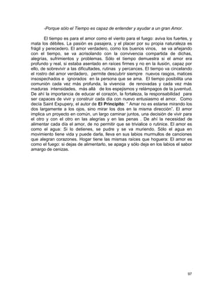97
-Porque sólo el Tiempo es capaz de entender y ayudar a un gran Amor.
El tiempo es para el amor como el viento para el fuego: aviva los fuertes, y
mata los débiles. La pasión es pasajera, y el placer por su propia naturaleza es
frágil y perecedero. El amor verdadero, como los buenos vinos, se va añejando
con el tiempo, se va acrisolando con la convivencia compartida de dichas,
alegrías, sufrimientos y problemas. Sólo el tiempo demuestra si el amor era
profundo y real, si estaba asentado en raíces firmes y no en la ilusión, capaz por
ello, de sobrevivir a las dificultades, rutinas y percances. El tiempo va cincelando
el rostro del amor verdadero, permite descubrir siempre nuevos rasgos, matices
insospechados e ignorados en la persona que se ama. El tiempo posibilita una
comunión cada vez más profunda, la vivencia de renovadas y cada vez más
maduras intensidades, más allá de los espejismos y relámpagos de la juventud.
De ahí la importancia de educar el corazón, la fortaleza, la responsabilidad para
ser capaces de vivir y construir cada día con nuevo entusiasmo el amor. Como
decía Saint Expupery, el autor de El Principito: “ Amar no es estarse mirando los
dos largamente a los ojos, sino mirar los dos en la misma dirección”. El amor
implica un proyecto en común, un largo caminar juntos, una decisión de vivir para
el otro y con el otro en las alegrías y en las penas . De ahí la necesidad de
alimentar cada día el amor, de no permitir que se trivialice o rutinice. El amor es
como el agua: Si lo detienes, se pudre y se va muriendo. Sólo el agua en
movimiento tiene vida y puede darla, lleva en sus labios murmullos de canciones
que alegran corazones. Hogar tiene las mismas raíces que hoguera: El amor es
como el fuego: si dejas de alimentarlo, se apaga y sólo deja en los labios el sabor
amargo de cenizas.
 