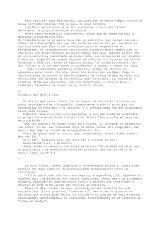 Para realizar esse desiderato, uns precisam de menos tempo, outros de
mais, conforme cumpram, bem ou mal, os seus deveres.
O prêmio, entretanto, é um só: a alegria, o gozo espiritual
decorrente da própria evolução alcançada.
Neste texto evangélico confirma-se, ainda que de forma velada, a
doutrina reencarnacionista.
Os trabalhadores da primeira hora são os espíritos que contam com maior
número de encarnações, mas que não souberam aproveitá-las, perdendo as
oportunidades que lhes foram concedidas para se regenerarem e
progredirem. Os trabalhadores contratados posteriormente simbolizam os
espíritos que foram gerados há menos tempo, mas que, fazendo melhor uso
do livre-arbítrio, caminhando em Linha reta, sem se perderem por atalhos
e desvios, lograram em apenas algumas existências o progresso que outros
tardaram a realizar. Assim se explica porque “os primeiros poderão ser
dos últimos e os últimos serem os primeiros” a ganhar o reino dos céus.
Esta interessante parábola constitui, ainda, um cântico de
esperança para todos. Por ela, Jesus nos ensina que qualquer tempo é
oportuno para cuidarmos do aperfeiçoamento de nossas almas, e, quer nos
encontremos nos albores da existência, quer estejamos, já, beirando a
velhice, desde que aceitemos, com boa disposição, o convite para o
trabalho, haveremos de fazer jus ao salário divino.
8
Parábola dos dois filhos
Um dia em que Jesus, tendo ido ao templo de Jerusalém, ensinava ao
povo, anunciando-lhe o Evangelho, chegaram-se a ele os príncipes dos
sacerdotes, os escribas e os anciães, e o interpelaram com que autoridade
fazia tais coisas.
O Mestre redarguiu com outra pergunta, a que não souberam responder,
e, porque ficasse evidente a hipocrisia deles, lhes propôs, em seguida,
esta parábola:
“Que vos parece? Um homem tinha dois filhos, e, chegando ao primeiro,
lhe disse: Filho, vai trabalhar hoje na minha vinha. Ele respondeu: Não
quero. Mas depois, tocado de arrependimento, foi.
Falou do mesmo modo ao outro, que, respondendo, disse: Irei, senhor.
Mas não foi.”
Dito isto, indagou: Qual dos dois fêz a vontade do pai?
Responderam eles: o primeiro.
Jesus então os censurou com estas palavras: “Na verdade vos digo que
os publicanos e as meretrizes entrarão primeiro que vós no reino de
Deus.” (Mat. 21:28-31)
*
Os dois filhos, nessa imaginosa e interessante parábola, constituem
modelos das duas espécies de personalidade predominantes entre os
terrícolas.
O filho que disse: não vou; mas depois, arrependido, foi, representa
aqueles que, indiferentes aos ideais superiores, levam uma vida puramente
mundana, deixando-se dominar pelos vícios e paixões que constituem o
deleite de toda carne ainda não sujeita ao espírito.
Chega um dia, porém, em que, saturando-se das misérias da vida,
enojados dos falsos prazeres, “caem em si”, descobrem os gozos e as
delícias que a alma pode sentir na virtude e na prática do Bem, e então,
sinceramente arrependidos, se regeneram, transformando-se em obreiros da
“vinha do Senhor”.
 