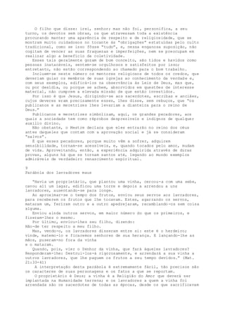 O filho que disse: irei, senhor; mas não foi, personifica, a seu
turno, os devotos sem obras, os que atravessam toda a existência
procurando manter uma aparência de respeito e de religiosidade, que se
mostram muito cuidadosos no tocante às “obrigações” estatuídas pelo culto
tradicional, como se isso fôsse “tudo”, e, nessa enganosa suposição, não
cogitam de vencer as suas fraquezas e imperfeições, nem se preocupam em
realizar algo a benefício da coletividade.
Esses tais geralmente gozam de bom conceito, são tidos e havidos como
pessoas inatacáveis, sentem-se orgulhosos e satisfeitos por isso;
entretanto, não estão correspondendo ao chamado para o bom trabalho.
Incluem-se neste número os mentores religiosos de todos os credos, que
deveriam guiar os membros de suas igrejas ao conhecimento da verdade e,
com seus exemplos, edificá-los na observância às Leis de Deus, mas que,
ou por desídia, ou porque se achem, absorvidos em questões de interesse
material, não cumprem a elevada missão de que estão investidos.
Por isso é que Jesus, dirigindo-se aos sacerdotes, escribas e anciães,
cujos deveres eram precisamente esses, lhes disse, sem rebuços, que “os
publicanos e as meretrizes lhes levariam a dianteira para o reino de
Deus.”
Publicanos e meretrizes simbolizam, aqui, os grandes pecadores, aos
quais a sociedade tem como réprobos desprezíveis e indignos de qualquer
auxilio divino.
Não obstante, o Mestre declara que eles entrarão no reino dos céus
antes daqueles que contam com a aprovação social e já se consideram
“salvos”.
É que esses pecadores, porque muito vêm a sofrer, adquirem
sensibilidade, tornam-se acessíveis, e, quando tocados pelo amor, mudam
de vida. Aproveitando, então, a experiência adquirida através de duras
provas, alguns há que se tornam santos até, legando ao mundo exemplos
admiráveis de verdadeiro renascimento espiritual.
9
Parábola dos lavradores maus
“Havia um proprietário, que plantou uma vinha, cercou-a com uma sebe,
cavou ali um lagar, edificou uma torre e depois a arrendou a uns
lavradores, ausentando-se para longe.
Ao aproximar-se o tempo dos frutos, enviou seus servos aos lavradores,
para receberem os frutos que lhe tocavam. Estes, agarrando os servos,
mataram um, feriram outro e a outro apedrejaram, recambiando-os sem coisa
alguma.
Enviou ainda outros servos, em maior número do que os primeiros, e
fizeram-lhes o mesmo.
Por último, enviou-lhes seu filho, dizendo:
Hão-de ter respeito a meu filho.
Mas, vendo-o, os lavradores disseram entre si: este é o herdeiro;
vinde, matemo-lo e ficaremos senhores de sua herança. E lançando-lhe as
mãos, puseram-no fora da vinha
e o mataram.
Quando, pois, vier o Senhor da vinha, que fará àqueles lavradores?
Responderam-lhe: Destrui-los-á rigorosamente, e arrendará a sua vinha a
outros lavradores, que lhe paguem os frutos a seu tempo devidos.” (Mat.
21:33-41)
A interpretação desta parábola é extremamente fácil, tão precisos são
os caracteres de suas personagens e os fatos a que se reportam.
O proprietário é Deus; a vinha é a Religião do Amor que deverá ser
implantada na Humanidade terrena; e os lavradores a quem a vinha foi
arrendada são os sacerdotes de todas as épocas, desde os que sacrificavam
 