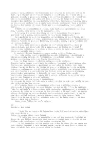 animais para. oferecer em holocausto nos altares do judaísmo até os de
hoje, que oficiam em suntuosos templos e catedrais. Os frutos são a
piedade cristã, o progresso moral, e os servos incumbidos de recebê-los
são os missionários enviados por Deus à Terra, de tempo em tempo, a
exemplo dos profetas da antiguidade, João Hus, Savonarola, Lutero, etc.,
os quais, por reclamá-los à casta sacerdotal, verberando-lhes a incúria
no trato das coisas divinas, foram por ela perseguidos, injuriados e
mortos.
O filho do proprietário é Jesus, cujo martírio ignominioso na cruz
foi, também, obra exclusiva do sacerdotalismo.
A herança é o reino dos céus, de que o sacerdócio hierárquico
pretende ter a posse, constituindo-se seu único dispensador.
Arrogando-se os poderes inerentes ao herdeiro, os sacerdotes, ao
invés de cultivarem a vinha, abandonaram-na, esqueceram-na; favoreceram o
desenvolvimento de plantas daninhas, deixando, assim, o proprietário sem
os frutos devidos.
De fato, após séculos e séculos de influência absoluta sobre as
consciências, que resultado têm a apresentar ao Senhor da vinha? A
indiferença religiosa, o ateísmo e toda a sorte de males decorrentes
dessa estagnação espiritual.
O domínio desses lavradores maus, porém, está a findar-se.
Por toda parte, suas organizações pseudo-religiosas, dogmáticas e
obscurantistas, eivadas de formalismos, cerimônias cultuais, ritos e
pompas exteriores, estão em franca decadência.
Sim, os dias desses rendeiros relapsos estão contados.
Durante muito tempo, a pretexto de combater heresias e apostasias, eles
torturaram, massacraram e queimaram os enviados do Senhor, que lhes
vinham cobrar os frutos da vinha. Já agora, a última parte da parábola
começa a realizar-se: estão perdendo todo o prestígio que gozavam junto
aos governantes e a ascendência que tinham sobre as massas populares,
assistindo, apavorados, à deserção de suas igrejas; estão sendo
destruidos rigorosamente, aqui, ali e acolá, sofrendo na própria carne
aquilo que fizeram a outrem padecer.
Entrementes, eis que surge o Espiritismo
(a falange de novos lavradores), a substituí-los na sublime tarefa de que
não souberam dar boa conta.
Profligando todos os sectarismos estreitos e antifraternos, e
oferecendo à Humanidade um novo lábaro, em que se lê: “Fora da caridade
‘não há salvação”, o Espiritismo está ganhando, rapidamente, a simpatia e
a adesão de todas as criaturas de boa vontade, e há realizado, em apenas
alguns decênios, um extraordinário revivescimento espiritual, a par de
uma obra social verdadeiramente impressionante, numa demonstração
inequívoca de que os novos rendeiros saberão, de fato, cumprir os seus
deveres para com o Senhor.
Quem tiver “olhos de ver”, veja...
10
Parábola das bodas
Tendo ido ao templo de Jerusalém, onde foi arguido pelos príncipes
dos sacerdotes e
Pelos fariseus, disse-lhes Jesus:
“O reino dos céus se assemelha a um rei que querendo festejar as
bodas de seu filho, despachou seus servos a chamar para o festim os que
tinham sido convidados; estes, porém, recusaram ir.
O rei despachou outros servos com ordem de dizer da sua parte aos
convidados: Preparei o meu jantar; mandei matar os meus bois e todos os
meus cevados; tudo está pronto; vinde às bodas.
 