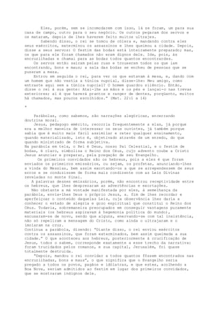Eles, porém, sem se incomodarem com isso, lá se foram, um para sua
casa de campo, outro para o seu negócio. Os outros pegaram dos servos e
os mataram, depois de lhes haverem feito muitos ultrajes.
Sabendo disso, o rei se tomou de cólera e, mandando contra eles
seus exércitos, exterminou os assassinos e lhes queimou a cidade. Depois,
disse a seus servos: O festim das bodas está inteiramente preparado; mas,
os que para ele foram chamados não eram dignos dele. Ide, pois, às
encruzilhadas e chamai para as bodas todos quantos encontrardes.
Os servos então saíram pelas ruas e trouxeram todos os que iam
encontrando, bons e maus; a sala das bodas se encheu de pessoas que se
puseram a mesa.
Entrou em seguida o rei, para ver os que estavam à mesa, e, dando com
um homem que não vestia a túnica nupcial, disse-lhe: Meu amigo, como
entraste aqui sem a túnica nupcial? O homem guardou silêncio. Então,
disse o rei à sua gente: Atai-lhe as mãos e os pés e lançai-o nas trevas
exteriores; aí é que haverá prantos e ranger de dentes, porqüanto, muitos
há chamados, mas poucos escolhidos.” (Mat. 22:1 a 14)
*
Parábolas, como sabemos, são narrações alegóricas, encerrando
doutrina moral.
Jesus, pedagogo emérito, recorria frequentemente a elas, já porque
era a melhor maneira de interessar os seus ouvintes, já também porque
sabia que é muito mais fácil assimilar e reter qualquer ensinamento,
quando materializado, isto é, objetivado através de um enredo, do que
quando ministrado de forma subjetiva.
Na parábola em tela, o Rei é Deus, nosso Pai Celestial, e o festim de
bodas, é claro, simboliza o Reino dos Céus, cujo advento coube a Cristo
Jesus anunciar e preparar, pela pregação de seu Evangelho.
Os primeiros convidados são os hebreus, pois a eles é que foram
enviados os primeiros emissários, ou sejam, os profetas, anunciando-lhes
a vinda do Messias, bem assim exortando-os a que se arrependessem de seus
erros e se conduzissem de forma mais condizente com as Leis Divinas
reveladas no monte Sinai.
A palavras desses emissários, porém, não encontrou receptividade entre
os hebreus, que lhes desprezaram as advertências e exortações.
Não obstante a má vontade manifestada por eles, à semelhança da
parábola, envia-lhes Deus o próprio Jesus, a. fim de lhes recordar e
aperfeiçoar o conteúdo daquelas Leis, cuja observância lhes daria a
conhecer o estado de alegria e gozo espiritual que constitui o Reino dos
Céus. Todavia, sobremaneira preocupados em conseguir vantagens puramente
materiais (os hebreus aspiravam à hegemonia política do mundo),
escusaram-se de novo, sendo que alguns, enervando-se com tal insistência,
não só repeliram a mensagem do Cristo, como ainda o ultrajaram e o
imolaram na cruz.
Continua a parábola, dizendo: “Diante disso, o rei enviou exércitos
contra os assassinos, que foram exterminados, bem assim queimada a sua
cidade.” O que aconteceu aos hebreus, posteriormente à crucificação de
Jesus, todos o sabem, corresponde exatamente a esse trecho da narrativa:
foram trucidados pelos romanos, e sua capital, Jerusalém, foi quase
totalmente destruida.
“Depois, mandou o rei convidar a todos quantos fôssem encontrados nas
encruzilhadas, bons e maus”, o que significa que o Evangelho seria
pregado a todos os povos, pagãos e idólatras, e que estes, acolhendo a
Boa Nova, seriam admitidos ao festim em lugar dos primeiros convidados,
que se mostraram indignos dele.
 