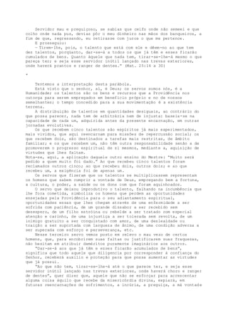 Servidor mau e preguiçoso, se sabias que ceifo onde não semeei e que
colho onde nada pus, devias pôr o meu dinheiro nas mãos dos banqueiros, a
fim de que, regressando, eu retirasse com juros o que me pertence.
E prosseguiu:
— Tirem-lhe, pois, o talento que está com ele e dêem-no ao que tem
dez talentos, porqüanto, dar-se-á a todos os que já têm e esses ficarão
cumulados de bens. Quanto àquele que nada tem, tirar-se-lhe-á mesmo o que
pareça ter; e seja esse servidor inútil lançado nas trevas exteriores,
onde haverá prantos e ranger de dentes.” (Mat. 25:14 a 30)
*
Tentemos a interpretação desta parábola.
Está visto que o senhor, aí, é Deus; os servos somos nós, é a
Humanidade; os talentos são os bens e recursos que a Providência nos
outorga para serem empregados em benefício próprio e no de nossos
semelhantes; o tempo concedido para a sua movimentação é a existência
terrena.
A distribuição de talentos em quantidades desiguais, ao contrário do
que possa parecer, nada tem de arbitrária nem de injusta: baseia-se na
capacidade de cada um, adquirida antes da presente encarnação, em outras
jornadas evolutivas.
Os que recebem cinco talentos são espíritos já mais experimentados,
mais vividos, que aqui reencarnam para missões de repercussão social; os
que recebem dois, são destinados a tarefas mais restritas, de âmbito
familiar; e os que recebem um, não têm outra responsabilidade senão a de
promoverem o progresso espiritual de si mesmos, mediante a, aquisição de
virtudes que lhes faltam.
Nota-se, aqui, a aplicação daquele outro ensino do Mestre: “Muito será
pedido a quem muito foi dado.” Ao que recebeu cinco talentos foram
reclamados outros cinco; ao que recebeu dois, outros dois; e ao que
recebeu um, a exigência foi de apenas um.
Os servos que fizeram que os talentos se multiplicassem representam
os homens que sabem cumprir a vontade de Deus, empregando bem a fortuna,
a cultura, o poder, a saúde ou os dons com que foram aquinhoados.
O servo que deixou improdutivo o talento, falhando na incumbência que
lhe fora cometida, simboliza os homens que perdem as oportunidades
ensejadas pela Providência para o seu adiantamento espiritual,
oportunidades essas que lhes chegam através de uma enfermidade a ser
sofrida com paciência, de um grande dissabor a ser recebido sem
desespero, de um filho estróina ou rebelde a ser tratado com especial
atenção e carinho, de uma injustiça a ser tolerada sem revolta, de um
inimigo gratuito a ser conquistado com amor, de uma deslealdade ou
traição a ser suportada com largueza de ânimo, de uma condição adversa a
ser superada com esforço e perseverança, etc.
Nesse terceiro servo vemos posto em relevo o mau vezo de certos
homens, que, para encobrirem suas faltas ou justificarem suas fraquezas,
não hesitam em atribuir deméritos puramente imaginários aos outros.
“Dar-se-á aos que já têm e esses ficarão acumulados de bens”,
significa que todo aquele que diligencia por corresponder à confiança do
Senhor, receberá auxilio e proteção para que possa aumentar as virtudes
que já possui.
“Ao que não tem, tirar-se-lhe-á até o que parece ter, e seja esse
servidor inútil lançado nas trevas exteriores, onde haverá choro e ranger
de dentes”, quer dizer que, aquele que não se esforçar para acrescentar
alguma coisa àquilo que recebe da misericórdia divina, expiará, em
futuras reencarnações de sofrimentos, a incúria, a preguiça, a má vontade
 