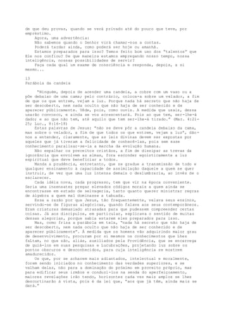 de que deu provas, quando se verá privado até do pouco que teve, por
empréstimo.
Agora, uma advertência:
Não sabemos quando o Senhor virá chamar-nos a contas.
Poderá tardar ainda, como poderá ser hoje ou amanhã.
Estamos preparados para isso? Temos feito bom uso dos “talentos” que
Ele nos confiou? De que maneira estamos empregando nosso tempo, nossa
inteligência, nossas possibilidades de servir?
Faça cada qual um exame de consciência e responda, depois, a si
mesmo...
13
Parábola da candeia
“Ninguém, depois de acender uma candeia, a cobre com um vaso ou a
põe debaixo de uma cama; pelo contrário, coloca-a sobre um velador, a fim
de que os que entrem, vejam a luz. Porque nada há secreto que não haja de
ser descoberto, nem nada oculto que não haja de ser conhecido e de
aparecer püblicamente. Vêde, pois, como ouvis. A medida que usais, dessa
usarão convosco, e ainda se vos acrescentará. Pois ao que tem, ser-lhe-á
dado; e ao que não tem, até aquilo que tem ser-lhe-á tirado.” (Mar. 4:21-
25; Luc., 8:16-18)
Estas palavras de Jesus: “não se deve pôr a candeia debaixo da cama,
mas sobre o velador, a fim de que todos os que entrem, vejam a luz”, dão-
nos a entender, claramente, que as leis divinas devem ser expostas por
aqueles que já tiveram a felicidade de conhecê-las, pois sem esse
conhecimento paralisar-se-ia a marcha da evolução humana.
Não espalhar os preceitos cristãos, a fim de dissipar as trevas da
ignorância que envolvem as almas, fora esconder egoisticamente a luz
espiritual que deve beneficiar a todos.
Manda a prudência, entretanto, que se gradue a transmissão de todo e
qualquer ensinamento à capacidade de assimilação daquele a quem se quer
instruir, de vez que uma luz intensa demais o deslumbraria, ao invés de o
esclarecer.
Cada idéia nova, cada progresso, tem que vir na época conveniente.
Seria uma insensatez pregar elevados códigos morais a quem ainda se
encontrasse em estado de selvageria, tanto quanto querer ministrar regras
de álgebra a quem mal dominasse a tabuada.
Essa a razão por que Jesus, tão frequentemente, velava seus ensinos,
servindo-se de figuras alegóricas, quando falava aos seus contemporâneos.
Eram criaturas demasiado atrasadas para que pudessem compreender certas
coisas. Já aos discípulos, em particular, explicava o sentido de muitas
dessas alegorias, porque sabia estarem eles preparados para isso.
Mas, como frisa a parábola em tela, “nada há secreto que não haja de
ser descoberto, nem nada oculto que não haja de ser conhecido e de
aparecer públicamente”. Á medida que os homens vão adquirindo maior grau
de desenvolvimento, procuram por si mesmos os conhecimentos que Lhes
faLtam, no que são, aliás, auxiliados pela Providência, que se encarrega
de guiá-los em suas pesquisas e Lucubrações, projetando luz sobre os
pontos obscuros e desconhecidos, para cuja inteligência se mostrem
amadurecidos.
Os que, por se acharem mais adiantados, intelectual e moralmente,
forem sendo iniciados no conhecimento das verdades superiores, e se
valham delas, não para a dominação do próximo em proveito próprio, mas
para edificar seus irmãos e conduzi-los na senda do aperfeiçoamento,
maiores revelações irão tendo, horizontes cada vez mais amplos se lhes
descortinarão à vista, pois é da lei que, “aos que já têm, ainda mais se
dará.”
 