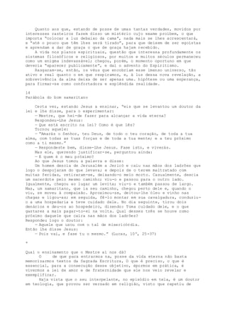 Quanto aos que, estando de posse de umas tantas verdades, movidos por
interesses rasteiros fazem disso um mistério cujo exame proíbem, o que
importa “colocar a luz debaixo da cama”, nada mais se lhes acrescentará,
e “até o pouco que têm lhes será tirado”, para que deixem de ser egoístas
e aprendam a dar de graça o que de graça hajam recebido.
A vida nos planos espirituais, questão que interessa profundamente os
sistemas filosóficos e religiosos, por muitos e muitos séculos permaneceu
como um enigma indevassável; chegou, porém, o momento oportuno em que
deveria “aparecer publicamente”, e daí o advento do Espiritismo.
Rasgaram-se, então, os véus que encobriam esse imenso universo, tão
ativo e real quanto o em que respiramos, e, à luz dessa nova revelação, a
sobrevivência da alma deixa de ser apenas uma. hipótese ou uma esperança,
para firmar-se como confortadora e esplêndida realidade.
14
Parábola do bom samaritano
Certa vez, estando Jesus a ensinar, “eis que se levantou um doutor da
lei e lhe disse, para o experimentar:
— Mestre, que hei-de fazer para alcançar a vida eterna?
Respondeu-Lhe Jesus:
— Que está escrito na lei? Como é que lês?
Tornou aquele:
— “Amarás o Senhor, teu Deus, de todo o teu coração, de toda a tua
alma, com todas as tuas forças e de toda a tua mente; e a teu próximo
como a ti mesmo.”
— Respondeste bem, disse-Lhe Jesus. Fase isto, e viverás.
Mas ele, querendo justificar-se, perguntou ainda:
— E quem é o meu próximo?
Ao que Jesus tomou a palavra e disse:
Um homem descia de Jerusalém a Jericó e caiu nas mãos dos ladrões que
logo o despojaram do que levava; e depois de o terem maltratado com
muitas feridas, retiraram-se, deixando-o meio morto. Casualmente, descia
um sacerdote pelo mesmo caminho; viu-o e passou para o outro lado.
Igualmente, chegou ao lugar um levita; viu-o e também passou de largo.
Mas, um samaritano, que ia seu caminho, chegou perto dele e, quando o
viu, se moveu à compaixão. Aproximou-se, deitou-lhe óleo e vinho nas
chagas e ligou-as; em seguida, fê-lo montar em sua cavalgadura, conduziu-
o a uma hospedaria e teve cuidado dele. No dia seguinte, tirou dois
denários e deu-os ao hospedeiro, dizendo: Toma cuidado dele, e o que
gastares a mais pagar-to-ei na volta. Qual desses três se houve como
próximo daquele que caíra nas mãos dos ladrões?
Respondeu logo o doutor:
— Aquele que usou com o tal de misericórdia.
Então lhe disse Jesus:
— Pois vai, e fase tu o mesmo.” (Lucas, 10º, 25-37)
*
Qual o ensinamento que o Mestre aí nos dá?
O de que para entrarmos na, posse da vida eterna não basta
memorizarmos textos da Sagrada Escritura, O que é preciso, o que é
essencial, para a consecução desse objetivo, épormos em prática, é
vivermos a lei de amor e de fraternidade que ele nos veio revelar e
exemplificar.
Haja vista que o seu interpelante, no episódio em tela, é um doutor
em teologia, que provou ser versado em religião, visto que repetiu de
 