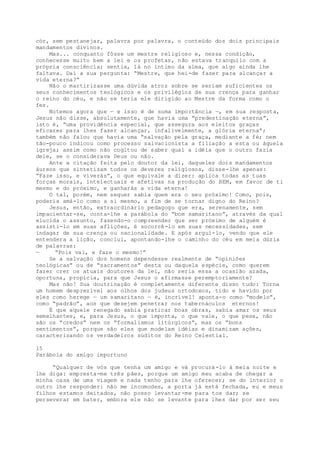 cór, sem pestanejar, palavra por palavra, o conteúdo dos dois principais
mandamentos divinos.
Mas... conquanto fôsse um mestre religioso e, nessa condição,
conhecesse muito bem a lei e os profetas, não estava tranquilo com a
própria consciência; sentia, lá no íntimo da alma, que algo ainda lhe
faltava. Daí a sua pergunta: “Mestre, que hei-de fazer para alcançar a
vida eterna?”
Não o martirizasse uma dúvida atroz sobre se seriam suficientes os
seus conhecimentos teológicos e os privilégios de sua crença para ganhar
o reino do céu, e não se teria ele dirigido ao Mestre da forma como o
fez.
Notemos agora que — e isso é de suma importância —, em sua resposta,
Jesus não disse, absolutamente, que havia uma “predestinação eterna”,
isto é, “uma providência especial, que assegura aos eleitos graças
eficazes para lhes fazer alcançar, infalivelmente, a glória eterna”;
também não falou que havia uma “salvação pela graça, mediante a fé; nem
tão-pouco indicou como processo salvacionista a filiação a esta ou àquela
igreja; assim como não cogitou de saber qual a idéia que o outro fazia
dele, se o considerava Deus ou não.
Ante a citação feita pelo doutor da lei, daqueles dois mandamentos
áureos que sintetizam todos os deveres religiosos, disse-lhe apenas:
“Faze isso, e viverás”, o que equivale a dizer: aplica todas as tuas
forças morais, intelectuais e afetivas na produção do BEM, em favor de ti
mesmo e do próximo, e ganharás a vida eterna!
O tal, porém, nem sequer sabia quem era o seu próximo! Como, pois,
poderia amá-lo como a si mesmo, a fim de se tornar digno do Reino?
Jesus, então, extraordinário pedagogo que era, serenamente, sem
impacientar-se, conta-lhe a parábola do “bom samaritano”, através da qual
elucida o assunto, fazendo-o compreender que ser próximo de alguém é
assisti-lo em suas aflições, é socorrê-lo em suas necessidades, sem
indagar de sua crença ou nacionalidade. E após arguí-lo, vendo que ele
entendera a lição, conclui, apontando-lhe o caminho do céu em meia dúzia
de palavras:
— “Pois vai, e faze o mesmo!”
Se a salvação dos homens dependesse realmente de “opiniões
teológicas” ou de “sacramentos” desta ou daquela espécie, como querem
fazer crer os atuais doutores da lei, não seria essa a ocasião azada,
oportuna, propícia, para que Jesus o afirmasse peremptoriamente?
Mas não! Sua doutrinação é completamente diferente disso tudo: Torna
um homem desprezível aos olhos dos judeus ortodoxos, tido e havido por
eles como herege — um samaritano — é, incrível! aponta-o como “modelo”,
como “padrão”, aos que desejem penetrar nos tabernáculos eternos!
É que aquele renegado sabia praticar boas obras, sabia amar os seus
semelhantes, e, para Jesus, o que importa, o que vale, o que pesa, não
são os “credos” nem os “formalismos litúrgicos”, mas os “bons
sentimentos”, porque são eles que modelam idéias e dinamizam ações,
caracterizando os verdadeiros súditos do Reino Celestial.
15
Parábola do amigo importuno
“Qualquer de vós que tenha um amigo e vá procurá-lo à meia noite e
lhe diga: empresta-me três pães, porque um amigo meu acaba de chegar a
minha casa de uma viagem e nada tenho para lhe oferecer; se do interior o
outro lhe responder: não me incomodes, a porta já está fechada, eu e meus
filhos estamos deitados, não posso levantar-me para tos dar; se
perseverar em bater, embora ele não se levante para lhes dar por ser seu
 