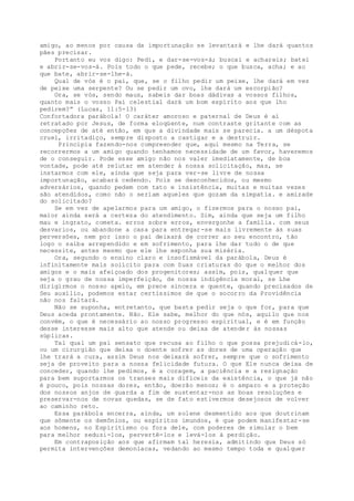 amigo, ao menos por causa da importunação se levantará e lhe dará quantos
pães precisar.
Portanto eu vos digo: Pedi, e dar-se-vos-á; buscai e achareis; batei
e abrir-se-vos-á. Pois todo o que pede, recebe; o que busca, acha; e ao
que bate, abrir-se-lhe-á.
Qual de vós é o pai, que, se o filho pedir um peixe, lhe dará em vez
de peixe uma serpente? Ou se pedir um ovo, lhe dará um escorpião?
Ora, se vós, sendo maus, sabeis dar boas dádivas a vossos filhos,
quanto mais o vosso Pai celestial dará um bom espírito aos que lho
pedirem?” (Lucas, 11:5-13)
Confortadora parábola! O caráter amoroso e paternal de Deus é aí
retratado por Jesus, de forma eloqüente, num contraste gritante com as
concepções de até então, em que a divindade mais se parecia. a um déspota
cruel, irritadiço, sempre disposto a castigar e a destruir.
Principia fazendo-nos compreender que, aqui mesmo na Terra, se
recorrermos a um amigo quando tenhamos necessidade de um favor, haveremos
de o conseguir. Pode esse amigo não nos valer imediatamente, de boa
vontade, pode até relutar em atender à nossa solicitação, mas, se
instarmos com ele, ainda que seja para ver-se livre de nossa
importunação, acabará cedendo. Pois se desconhecidos, ou mesmo
adversários, quando pedem com tato e insistência, muitas e muitas vezes
são atendidos, como não o seriam aqueles que gozam da simpatia. e amizade
do solicitado?
Se em vez de apelarmos para um amigo, o fizermos para o nosso pai,
maior ainda será a certeza do atendimento. Sim, ainda que seja um filho
mau e ingrato, cometa. erros sobre erros, envergonhe a família. com seus
desvarios, ou abandone a casa para entregar-se mais livremente às suas
perversões, nem por isso o pai deixará de correr ao seu encontro, tão
logo o saiba arrependido e em sofrimento, para lhe dar tudo o de que
necessite, antes mesmo que ele lhe exponha sua miséria.
Ora, segundo o ensino claro e insofismável da parábola, Deus é
infinitamente mais solícito para com Suas criaturas do que o melhor dos
amigos e o mais afeiçoado dos progenitores; assim, pois, qualquer que
seja o grau de nossa imperfeição, de nossa indigência moral, se Lhe
dirigirmos o nosso apelo, em prece sincera e quente, quando precisados de
Seu auxílio, podemos estar certíssimos de que o socorro da Providência
não nos faltará.
Não se suponha, entretanto, que basta pedir seja o que for, para que
Deus aceda prontamente. Não. Ele sabe, melhor do que nós, aquilo que nos
convém, o que é necessário ao nosso progresso espiritual, e é em função
desse interesse mais alto que atende ou deixa de atender às nossas
súplicas.
Tal qual um pai sensato que recusa ao filho o que possa prejudicá-lo,
ou um cirurgião que deixa o doente sofrer as dores de uma operação que
lhe trará a cura, assim Deus nos deixará sofrer, sempre que o sofrimento
seja de proveito para a nossa felicidade futura. O que Ele nunca deixa de
conceder, quando lhe pedimos, é a coragem, a paciência e a resignação
para bem suportarmos os transes mais difíceis da existência, o que já não
é pouco, pois nossas dores, então, doerão menos; é o amparo e a proteção
dos nossos anjos de guarda a fim de sustentar-nos as boas resoluções e
preservar-nos de novas quedas, se de fato estivermos desejosos de volver
ao caminho reto.
Essa parábola encerra, ainda, um solene desmentido aos que doutrinam
que sômente os demônios, ou espíritos imundos, é que podem manifestar-se
aos homens, no Espiritismo ou fora dele, com poderes de simular o bem
para melhor seduzi-los, pervertê-los e levá-los à perdição.
Em contraposição aos que afirmam tal heresia, admitindo que Deus só
permita intervenções demoníacas, vedando ao mesmo tempo toda e qualquer
 