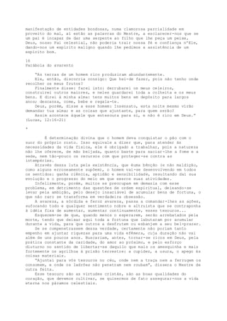 manifestação de entidades bondosas, numa clamorosa parcialidade em
proveito do mal, aí estão as palavras do Mestre, a esclarecer-nos que se
um pai é incapaz de dar uma serpente ao filho que lhe peça um peixe,
Deus, nosso Pai celestial, não poderia trair nossa fé e confiança n’Ele,
dando-nos um espírito maligno quando lhe pedimos a assistência de um
espírito bom.
16
Parábola do avarento
“As terras de um homem rico produziram abundantemente.
Ele, então, discorria consigo: Que hei-de fazer, pois não tenho onde
recolher os meus frutos?
Finalmente disse: farei isto: derrubarei os meus celeiros,
construirei outros maiores, e neles guardarei toda a colheita e os meus
bens. E direi à minha alma: tens muitos bens em depósito para largos
anos; descansa, come, bebe e regala-te.
Deus, porém, disse a esse homem: Insensato, esta noite mesmo virão
demandar tua alma; e as coisas que ajuntaste, para quem serão?
Assim acontece àquele que entesoura para si, e não é rico em Deus.”
(Lucas, 12:16-21)
*
É determinação divina que o homem deva conquistar o pão com o
suor do próprio rosto. Isso equivale a dizer que, para atender às
necessidades da vida física, ele é obrigado a trabalhar, pois a natureza
não lhe oferece, de mão beijada, quanto baste para saciar-lhe a fome e a
sede, nem tão-pouco os recursos com que proteger-se contra as
intempéries.
Através dessa luta pela existência, que éuma bênção (e não maldição,
como alguns erroneamente supõem), o homem vai-se desenvolvendo em todos
os sentidos: ganha ciência, aptidão e sensibilidade, resultando daí sua
evolução e o progresso do meio em que exerce suas atividades.
Infelizmente, porém, muitos se preocupam em demasia com esse
problema, em detrimento das questões de ordem espiritual, deixando-se
levar pela ambição, pelo desejo insaciável de acumular bens de fortuna, o
que não raro se transforma em verdadeira obsessão.
A avareza, a sórdida e feroz avareza, passa a comandar-lhes as ações,
sufocando todo e qualquer sentimento nobre e altruísta que se contraponha
à idéia fixa de aumentar, aumentar continuamente, esses tesouros...
Esquecem-se de que, quando menos o esperarem, serão arrebatados pela
morte, tendo que deixar aqui toda a fortuna que labutaram por acumular
durante a vida, para que outros a desfrutem ou esbanjem a seu bel-prazer.
Se se compenetrassem dessa verdade, certamente não poriam tanto
empenho em ajuntar riquezas para uma vida efêmera, cuja duração não vai
além de uns poucos anos. Buscariam, antes, tornar-se ricos em Deus, pela
prática constante da caridade, do amor ao próximo, e pelo esforço
diuturno no sentido de libertar-se daquilo que mais os amesquinha e mais
fortemente os agrilhoa à prisão terrestre: a cupidez, a usura, o apego às
coisas materiais.
“Ajuntai para vós tesouros no céu, onde nem a traça nem a ferrugem os
consomem, e onde os ladrões não penetram nem roubam”, dissera o Mestre de
outra feita.
Esse tesouro são as virtudes cristãs, são as boas qualidades do
coração, que devemos cultivar, se quisermos de fato assegurar-nos a vida
eterna nos páramos celestiais.
 