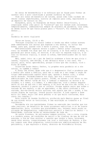 As obras de benemerência e os esforços que se façam para formar um
caráter reto e puro constituem a grande colheita da vida.
Todo ato nosso em benefício de outrem, assim como todo cuidado em
vencer nossas imperfeições, suscita um impulso para cima, equivalente a
um depósito de tesouro no céu.
Busquemos, pois, no Evangelho de Nosso Senhor Jesus-Cristo, a
inspiração sobre como gerir os “talentos” que nos tenham sido concedidos
temporàriamente, lembrando-nos sempre do avarento da parábola, cuja alma,
na mesma noite em que fazia planos para o “futuro”, foi chamada pelo
Senhor...
17
Parábola do servo vigilante
Lê-se em Lucas, 12:35 a 48:
“Estejam cingidos os vossos lombos e tende nas mãos tochas acesas;
sede semelhantes aos servos que esperam a seu Senhor, ao voltar das
bodas, para que, quando vier e bater à porta, logo lha abram.
Bem-aventurados aqueles servos a quem o Senhor achar vigiando quando
vier; na verdade vos digo que ele se cingirá, e os fará sentar à mesa, e,
passando por entre eles, os servirá. E se vier na segunda vigília, e se
vier na terceira vigília, e assim os achar, bem-aventurados são os tais
servos.
Mas, sabei isto: se o pai de família soubesse a hora em que viria o
ladrão, vigiaria, sem dúvida, e não deixaria minar a sua casa. Vós
outros, pois, estai apercebidos, porque à hora que não cuidais, virá o
Filho do homem.
Disse-lhe então Pedro: Senhor, tu propões esta parábola só a nós
outros, ou também a todos?
E Jesus lhe disse: Quem crês que é o despenseiro fiel e prudente que
o Senhor pôs sobre a família, para dar a cada um a seu tempo a ração de
trigo? Bem-aventurado aquele servo que, quando o Senhor vier, o achar
assim obrando. Verdadeiramente vos digo, que ele o constituirá
administrador de tudo quanto possui. Porém, se disser o tal servo no seu
coração: Meu Senhor tarda em vir, e começar a espancar os servos e as
criadas, e a comer, e a beber, e a embriagar-se, virá o Senhor daquele
servo no dia em que ele o não espera, e na hora em que ele não cuida, e o
removerá, pondo-o à parte com os infiéis. Porque àquele servo que soube a
vontade de seu Senhor, e não se apercebeu, e não obrou conforme a sua
vontade, dar-se-lhe-ão muitos açoites; mas aquele que não o soube, e fez
coisas dignas de castigo, levará poucos açoites. A todo aquele a quem
muito foi dado, muito lhe será pedido; e ao que muito confiaram, mais
conta lhe tomarão.”
Este trecho do Sermão Profético, proferido pelo Mestre quase ao final
de sua missão entre os terrícolas, é uma exortação ao trabalho e à
vigilância.
Recomenda ele nos mantenhamos firmes na execução das tarefas que nos
cabe realizar, em benefício de nosso progresso espiritual e no de nossos
semelhantes, pois, cristãos que pretendemos ser, estamos neste mundo na
situação de despenseiros, cumprindo-nos assistir a família do Senhor — a
Humanidade, conforme sejam as necessidades de cada um.
Se assim fizermos, se estivermos sempre prontos, com a cinta cingida
e a candeia acesa, em condições de servir e de iluminar de que de nós se
acercam, a fim de lhes ensinar o caminho que conduz a Deus, estaremos
sendo bons servos, conquistaremos com isso a confiança do Senhor, e Ele
nos tomará como Seus prepostos, constituindo-nos administradores de Seu
patrimônio, o que equivale a dizer, obreiros da Providência Divina.
 