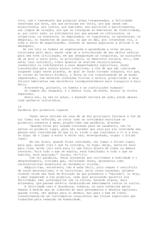 vivo, com o testemunho das próprias almas trespassadas, a felicidade
reservada aos bons, aos que procuram ser úteis, aos que obram com
misericórdia, aos justos, aos humildes, aos pacíficos e pacificadores,
aos limpos de coração, aos que se consagram ao bem-estar da coletividade,
e, por outro lado, os sofrimentos por que passam os infrutuosos, os
vingativos, os avarentos, os depravados, os orgulhosos, os opressores, os
déspotas, os fazedores de guerras, os que se dão, por interesses vis, a
toda a sorte de especulações, levando as massas populares à aflição e ao
desespero.
Se com isto os homens se regenerarem e aprenderem a viver em paz,
vinculados pelo amor, dando cada um a contribuição de seu melhor esforço
para uma nova civilização, em que desapareçam as conquistas, as sujeições
de um povo a outro povo, os privilégios, os desníveis sociais, etc., bem
está; caso contrário, todos quantos se mostrem recalcitrantes,
insensíveis ou indiferentes a esse despertamento espiritual, serão
transferidos para outros planos inferiores, a fim de que não continuem
ocupando lugar neste planeta, do qual se terão tornado indignos, eis que,
no correr do terceiro milênio, a Terra se irá transformando em um mundo
regenerador, com melhores condições físicas e morais, propiciando a seus
futuros habitantes uma existência incomparàvelmente mais tranquila e mais
feliz.
Precatem-se, portanto, os homens e as instituições humanas!
Os tempos são chegados, e o Senhor virá, em breve, buscar os frutos
esperados.
Desta vez, se não os achar, o machado entrará em ação, pondo abaixo
toda galharia infrutífera.
19
Parábola dos primeiros lugares
Tendo Jesus entrado em casa de um dos principais fariseus a fim de
ali tomar sua refeição, ao notar como os convidados escolhiam os
primeiros assentos à mesa, propõs-lhes uma parábola, dizendo:
“Quando fores por alguém convidado para um casamento, não te
sentes no primeiro lugar, para não suceder que seja por ele convidada uma
pessoa mais considerada do que tu e, vindo o que convidara a ti e a ele,
te diga: dá o lugar a este; e então vás, envergonhado, ocupar o último
lugar.
Em vez disso, quando fores convidado, vai tomar o último lugar,
para que, quando vier o que te convidou, te diga: amigo, senta-te mais
para cima; então isto será para ti uma honra diante de todos os demais
convivas. Pois todo o que se exalta, será humilhado; e todo o que se
humilha, será exaltado.” (Lucas, 14:7-11).
Com tal parábola, Jesus aconselha que cultivemos a humildade e o
desprendimento, virtudes que, reiteradas vezes, apresentou como
características essenciais do verdadeiro cristão.
Adquiri-las, entretanto, não é nada fácil, pois requer o sacrifício
de nosso personalismo, e os terrícolas, salvo raras exceções, estamos
vivendo ainda uma fase da Evolução em que predomina o “egoísmo”, ou seja,
o amor exagerado a nós próprios, cada qual procurando garantir sua
felicidade, sem. preocupar-se com os outros, havendo alguns, mais
atrasados, que pensam obtê-la conduzindo-se abertamente contra os outros.
A felicidade real e duradoura, todavia, só será conhecida pelos
homens à medida que se libertem de seus pensamentos e desejos egoístas;
quando vivam, não apenas para si mesmos, mas para o bem de todos,
transformando-se em instrumentos conscientes das forças superiores que
trabalham pela redenção da Humanidade.
 
