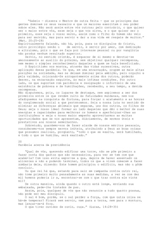 “Sabeis — dissera o Mestre de outra feita — que os príncipes das
gentes dominam os seus vassalos e que os maiores exercitam o seu poder
sobre eles. Não será assim entre vós outros; pelo contrário, o que quiser
ser o maior entre vós, esse seja o que vos sirva, e o que quiser ser o
primeiro, esse seja o vosso servo, assim como o Filho do homem não veio
para ser servido, mas para servir e dar a sua vida em resgate de muitos.”
(Mat. 20:25-28)
Espiritualmente falando, não há, pois, para os discípulos do Cristo,
outro privilégio senão o de servir, e servir por amor, com dedicação
e altruísmo, pois o que se faça por interesse pessoal ou por vanglória
não produz nenhum resultado superior.
Servir, no sentido cristão, é esquecer de si mesmo e devotar-se
amorosamente ao auxílio do próximo, sem objetivar qualquer recompensa,
nem mesmo o simples reconhecimento daqueles a quem se haja beneficiado.
O Espiritismo nos mostra, através das vidas sucessivas, outra
aplicação dessa parábola. Os que, em uma encarnação, ocupem as mais altas
posições na sociedade, mas se deixam dominar pela ambição, pelo orgulho e
pela vaidade, colocando-Se arrogantemente acima dos outros, poderão
descer, na encarnação seguinte, às mais ínfimas condições. Por outro
lado, os que suportem com paciência e resignação o infortúnio de uma
existência de pobreza e de humilhações, receberão, a seu tempo, a devida
recompensa.
Não disputemos, pois, os lugares de destaque, nem aspiremos a ser dos
primeiros entre os que rendem culto às fatuidades mundanas, nem nos
afadiguemos na conquista da fortuna, para forçar o acatamento e as honras
do conglomerado social a que pertencemos. Seja a nossa luta no sentido de
eliminar as diferenças abismais que separam, uns dos outros, os filhos de
Deus; seja o nosso ideal formar ao lado daqueles que dão o melhor de suas
energias e capacidades para melhorar os homens e aperfeiçoar-lhes as
instituições; e seja o nosso maior empenho aproveitarmos as muitas
oportunidades que se nos apresentam, diàriamente, de sermos úteis e
prestativos aos nossos semelhantes.
Sobretudo, guardemo-nos de fazer alarde de nossos méritos pessoais,
consideremo-nos sempre servos inúteis, atribuindo a Deus as boas coisas
que possamos realizar, porqüanto, “todo o que se exalta, será humilhado,
e todo o que se humilha, será exaltado.”
20
Parábola acerca da previdência
“Qual de vós, querendo edificar uma torre, não se põe primeiro a
fazer conta dos gastos que são necessários, para ver se tem com que
acabá-la? Com isso evita expor-se a que, depois de haver assentado os
alicerces e não a podendo terminar, todos os que a virem comecem a fazer
zombaria dele, dizendo: Este homem principiou o edifício, mas não o pôde
concluir.
Ou que rei há que, estando para sair em campanha contra outro rei,
não tome primeiro muito pensadamente as suas medidas, a ver se com dez
mil homens poderia ir a, encontrar-se com o que traz contra ele vinte
mil?
De outra maneira, ainda quando o outro está longe, enviando sua
embaixada, pede-lhe tratados de paz.
Assim, pois, qualquer de vós que não renuncie a tudo quanto possua,
não pode ser meu discípulo.
O sal é bom, porém, se o sal perder a força, com que outra coisa se
há-de temperar? Ficará sem servir, nem para a terra, nem para o monturo,
mas lançar-se-á fora.
O que tiver ouvidos de ouvir, ouça.” (Lucas, 14:28-35)
 