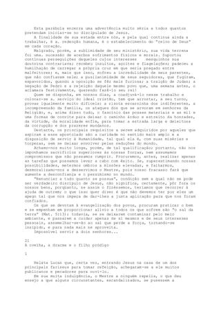Esta parábola encerra uma advertência muito séria a todos quantos
pretendam iniciar-se no discipulado de Jesus.
A finalidade de sua estada entre nós, e pela qual continua ainda a
trabalhar, é a. redenção humana, é o estabelecimento do “reino de Deus”
em cada coração.
Malgrado, porém, a sublimidade de seu ministério, sua vida terrena
foi uma. sucessão de acerbos sofrimentos físicos e morais. Suportou
contínuas perseguições daqueles cujos interesses mesquinhos sua
doutrina contrariava; recebeu insultos, açoites e flagelações; padeceu a
humilhação de carregar a própria cruz em que seria pregado entre
malfeitores; e, mais que isso, sofreu a incredulidade de seus parentes,
que não confiavam nele; a pusilanimidade de seus seguidores, que fugiram,
espavoridos, quando a oposição se fêz mais furiosa; a traição de Judas; a
negação de Pedro e a rejeição daquele mesmo povo que, uma semana antes, o
aclamara festivamente, querendo fazê-lo seu rei!
Quem se disponha, em nossos dias, a coadjuvá-lo nesse trabalho e
colocar-se a. serviço do ideal cristão, tem que arrostar, a seu turno,
provas igualmente muito difíceis: a risota escarninha dos indiferentes, a
incompreensão da família, os ataques dos que se arvoram em senhores da
Religião, e, acima disso tudo, o fascínio das posses materiais e as mil e
uma formas de convite para deixar o caminho árduo e estreito da honradez,
da virtude, da moralidade enfim, para tomar a estrada larga e deleitosa
da corrupção e dos prazeres mundanos.
Destarte, os principais requisitos a serem adquiridos por aqueles que
aspiram a esse apostolado são a caridade no sentido mais amplo e a
disposição de servir à Humanidade, tal qual ela é, com suas misérias e
torpezas, sem se deixar envolver pelas seduções do mundo.
Achamo-nos muito longe, porém, de tal qualificação; portanto, não nos
imponhamos sacrifícios superiores às nossas forças, nem assumamos
compromissos que não possamos cumprir. Procuremos, antes, realizar apenas
as tarefas que possamos levar a cabo com êxito. Se, superestimando nossas
possibilidades, metermos ombros a missões elevadas, e falharmos,
desmoralizamo-nos e desservimos o Mestre, pois nosso fracasso fará que
aumente a desconfiança e o pessimismo no mundo.
“Renunciar a tudo quanto se possua”, condição sem a qual não se pode
ser verdadeiro discípulo de Jesus, não significa, certamente, pôr fora os
nossos bens, porqüanto, se assim o fizéssemos, teríamos que recorrer à
ajuda de outrem; o que isso quer dizer é que não devemos ter por eles um
apego tal que nos impeça de dar-lhes a justa aplicação para que nos foram
confiados.
Os que se devotam à evangelização dos povos, procuram praticar o bem
e se empenham em proporcionar alívio a todos os que sofrem são “o sal da
terra” (Mat. 5:13); todavia, se se deixarem contaminar pelo meio
ambiente, e passarem a cuidar apenas de si mesmos e de seus interesses
pessoais, assemelhar-se-ão ao sal que perde a força, tornando-se
insípido, e para nada mais se aproveita.
Impossível servir a dois senhores...
21
A ovelha, a dracma e o filho pródigo
1
Relata Lucas que, certa vez, entrando Jesus na casa de um dos
principais fariseus para tomar refeição, achegaram-se a ele muitos
publicanos e pecadores para ouvi-lo.
Em sua muita indulgência, o Mestre a ninguém repelia, o que deu
ensejo a que alguns circunstantes, escandalizados, se pusessem a
 