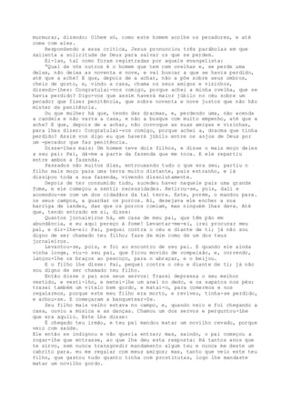 murmurar, dizendo: Olhem só, como este homem acolhe os pecadores, e até
come com eles.
Respondendo a essa crítica, Jesus pronunciou três parábolas em que
salienta a solicitude de Deus para salvar os que se perdem.
Ei-las, tal como foram registradas por aquele evangelista:
“Qual de vós outros é o homem que tem cem ovelhas e, se perde uma
delas, não deixa as noventa e nove, e vai buscar a que se havia perdido,
até que a ache? E que, depois de a achar, não a põe sobre seus ombros,
cheio de gosto, e, vindo a casa, chama os seus amigos e vizinhos,
dizendo-lhes: Congratulai-vos comigo, porque achei a minha ovelha, que se
havia perdido? Digo-vos que assim haverá maior júbilo no céu sobre um
pecador que fizer penitência, que sobre noventa e nove justos que não hão
mister de penitência.
Ou que mulher há que, tendo dez dracmas, e, perdendo uma, não acenda
a candeia e não varra a casa, e não a busque com muito empenho, até que a
ache? E que, depois de a achar, não convoque as suas amigas e vizinhas,
para lhes dizer: Congratulai-vos comigo, porque achei a, dracma que tinha
perdido? Assim vos digo eu que haverá júbilo entre os anjos de Deus por
um -pecador que faz penitência.
Disse-lhes mais: Um homem teve dois filhos, e disse o mais moço deles
a seu pai: Pai, dá-me a parte da fazenda que me toca. E ele repartiu
entre ambos a fazenda.
Passados não muitos dias, entrouxando tudo o que era seu, partiu o
filho mais moço para uma terra muito distante, país estranho, e lá
dissipou toda a sua fazenda, vivendo dissolutamente.
Depois de ter consumido tudo, sucedeu haver naquele país uma grande
fome, e ele começou a sentir necessidades. Retirou-se, pois, dali e
acomodou-se com um dos cidadãos da tal terra. Este, porém, o mandou para.
os seus campos, a guardar os porcos. Aí, desejava ele encher a sua
barriga de landes, das que os porcos comiam, mas ninguém lhas dava. Até
que, tendo entrado em si, disse:
Quantos jornaleiros há, em casa de meu pai, que têm pão em
abundância, e eu aqui pereço à fome! Levantar-me-ei, irei procurar meu
pai, e dir-lhe-ei: Pai, pequei contra o céu e diante de ti; já não sou
digno de ser chamado teu filho; faze de mim como de um dos teus
jornaleiros.
Levantou-se, pois, e foi ao encontro de seu pai. E quando ele ainda
vinha longe, viu-o seu pai, que ficou movido de compaixão, e, correndo,
lançou-lhe os braços ao pescoço, para o abraçar, e o beijou.
E o filho lhe disse: Pai, pequei contra o céu e diante de ti; já não
sou digno de ser chamado teu filho.
Então disse o pai aos seus servos: Trazei depressa o seu melhor
vestido, e vesti-lho, e metei-lhe um anel no dedo, e os sapatos nos pés;
trazei também um vitelo bem gordo, e matai-o, para comermos e nos
regalarmos, porque este meu filho era morto, e reviveu, tinha-se perdido,
e achou-se. E começaram a banquetear-Se.
Seu filho mais velho estava no campo, e, quando veio e foi chegando a
casa, ouviu a música e as danças. Chamou um dos servos e perguntou-Lhe
que era aquilo. Este Lhe disse:
É chegado teu irmão, e teu pai mandou matar um novilho cevado, porque
veio com saúde.
Ele então se indignou e não queria entrar; mas, saindo, o pai começou a
rogar-lhe que entrasse, ao que lhe deu esta resposta: Há tantos anos que
te sirvo, sem nunca transgredir mandamento algum teu e nunca me deste um
cabrito para. eu me regalar com meus amigos; mas, tanto que veio este teu
filho, que gastou tudo quanto tinha com prostitutas, logo lhe mandaste
matar um novilho gordo.
 