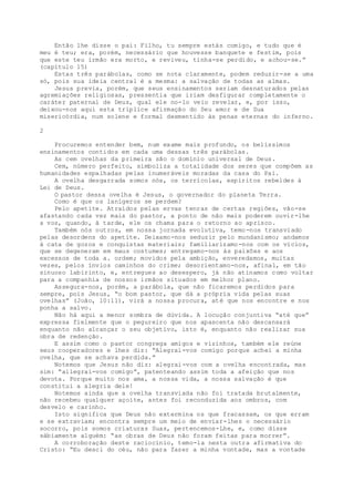 Então lhe disse o pai: Filho, tu sempre estás comigo, e tudo que é
meu é teu; era, porém, necessário que houvesse banquete e festim, pois
que este teu irmão era morto, e reviveu, tinha-se perdido, e achou-se.”
(capítulo 15)
Estas três parábolas, como se nota claramente, podem reduzir-se a uma
só, pois sua ideia central é a mesma: a salvação de todas as almas.
Jesus previa, porém, que seus ensinamentos seriam desnaturados pelas
agremiações religiosas, pressentia que iriam desfigurar completamente o
caráter paternal de Deus, qual ele no-lo veio revelar, e, por isso,
deixou-nos aqui esta tríplice afirmação do Seu amor e de Sua
misericórdia, num solene e formal desmentido às penas eternas do inferno.
2
Procuremos entender bem, num exame mais profundo, os belíssimos
ensinamentos contidos em cada uma dessas três parábolas.
As cem ovelhas da primeira são o domínio universal de Deus.
Cem, número perfeito, simboliza a totalidade dos seres que compõem as
humanidades espalhadas pelas inumeráveis moradas da casa do Pai.
A ovelha desgarrada somos nós, os terrícolas, espíritos rebeldes à
Lei de Deus.
O pastor dessa ovelha é Jesus, o governador do planeta Terra.
Como é que os lanígeros se perdem?
Pelo apetite. Atraídos pelas ervas tenras de certas regiões, vão-se
afastando cada vez mais do pastor, a ponto de não mais poderem ouvir-lhe
a voz, quando, à tarde, ele os chama para o retorno ao aprisco.
Também nós outros, em nossa jornada evolutiva, temo-nos transviado
pelas desordens do apetite. Deixamo-nos seduzir pelo mundanismo; andamos
à cata de gozos e conquistas materiais; familiarizamo-nos com os vícios,
que se degeneram em maus costumes; entregamo-nos às paixões e aos
excessos de toda a. ordem; movidos pela ambição, enveredamos, muitas
vezes, pelos ínvios caminhos do crime; desorientamo-nos, afinal, em tão
sinuoso labirinto, e, entregues ao desespero, já não atinamos como voltar
para a companhia de nossos irmãos situados em melhor plano.
Assegura-nos, porém, a parábola, que não ficaremos perdidos para
sempre, pois Jesus, “o bom pastor, que dá a própria vida pelas suas
ovelhas” (João, 10:11), virá a nossa procura, até que nos encontre e nos
ponha a salvo.
Não há aqui a menor sombra de dúvida. A locução conjuntiva “até que”
expressa fielmente que o pegureiro que nos apascenta não descansará
enquanto não alcançar o seu objetivo, isto é, enquanto não realizar sua
obra de redenção.
E assim como o pastor congrega amigos e vizinhos, também ele reúne
seus cooperadores e lhes diz: “Alegrai-vos comigo porque achei a minha
ovelha, que se achava perdida.”
Notemos que Jesus não diz: alegrai-vos com a ovelha encontrada, mas
sim: “allegrai-vos comigo”, patenteando assim toda a afeição que nos
devota. Porque muito nos ama, a nossa vida, a nossa salvação é que
constitui a alegria dele!
Notemos ainda que a ovelha transviada não foi tratada brutalmente,
não recebeu qualquer açoite, antes foi reconduzida aos ombros, com
desvelo e carinho.
Isto significa que Deus não extermina os que fracassam, os que erram
e se extraviam; encontra sempre um meio de enviar-lhes o necessário
socorro, pois somos criaturas Suas, pertencemos-Lhe, e, como disse
sàbiamente alguém: “as obras de Deus não foram feitas para morrer”.
A corroboração deste raciocínio, temo-la nesta outra afirmativa do
Cristo: “Eu desci do céu, não para fazer a minha vontade, mas a vontade
 
