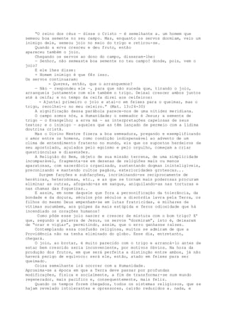 “O reino dos céus — disse o Cristo — é semelhante a. um homem que
semeou boa semente no seu campo. Mas, enquanto os servos dormiam, veio um
inimigo dele, semeou joio no meio do trigo e retirou-se.
Quando a erva cresceu e deu fruto, então
apareceu também o joio.
Chegando os servos ao dono do campo, disseram-lhe:
— Senhor, não semeaste boa semente no teu campo? donde, pois, vem o
joio?
E ele lhes disse:
- Homem inimigo é que fêz isso.
Os servos continuaram:
- Queres, então, que o arranquemos?
— Não — respondeu ele —, para que não suceda que, tirando o joio,
arranqueis juntamente com ele também o trigo. Deixai crescer ambos juntos
até à ceifa; e no tempo da ceifa direi aos ceifeiros:
- Ajuntai primeiro o joio e atai-o em feixes para o queimar, mas o
trigo, recolhei-o no meu celeiro.” (Mat. 13:24-30)
A significação dessa parábola parece-nos de uma nitidez meridiana.
O campo somos nós, a Humanidade; o semeador é Jesus; a semente de
trigo — o Evangelho; a erva má — as interpretações capelosas de seus
textos; e o inimigo — aqueles que as têm lançado de permeio com a lídima
doutrina cristã.
Mas o Divino Mestre fizera a boa semeadura, pregando e exemplificando
o amor entre os homens, como condição indispensável ao advento de um
clima de entendimento fraterno no mundo, eis que os supostos herdeiros de
seu apostolado, açulados pelo egoísmo e pelo orgulho, começam a criar
questiúnculas e diasensões.
A Religião do Bem, objeto de sua missão terrena, de uma simplicidade
incomparável, fragmenta-se em dezenas de religiões mais ou menos
aparatosas, com sacerdócio organizado, sustentando dogmas ininteligíveis,
preconizando e mantendo cultos pagãos, exterioridades grotescas...
Surgem facções e subfacções, incriminando-se reciprocamente de
heréticas, heterodoxas, etc., e as que se tornam mais poderosas procuram
eliminar as outras, afogando-as em sangue, aniquilando-as nas torturas e
nas chamas das fogueiras..
E assim, em nome daquele que fora a personificação da tolerância, da
bondade e da doçura, séculos pós séculos a discórdia lavra pela Terra, os
filhos do mesmo Deus empenham-se em lutas fratricidas, e milhares de
vítimas sucumbem, aos golpes da mais estúpida e feroz odiosidade que há
incendiado os corações humanos!
Como pôde esse joio nascer e crescer de mistura com o bom trigo? E’
que, segundo a palavra de Jesus, os servos “dormiram”, isto é, deixaram
de “orar e vigiar”, permitindo, assim, que o erro ganhasse raízes.
Contemplando essa confusão religiosa, muitos se admiram de que a
Providência não na tenha eliminado do globo. Esse dia, entretanto,
chegará.
O joio, ao brotar, é muito parecido com o trigo e arrancá-lo antes de
estar bem crescido seria inconveniente, por motivos óbvios. Na hora da
produção dos frutos, em que será perfeita a distinção entre ambos, já não
haverá perigo de equívoco: será ele, então, atado em feixes para ser
queimado.
Coisa semelhante irá ocorrer com a Humanidade.
Aproxima-se a época em que a Terra deve passar por profundas
modificações, física e socialmente, a fim de transformar-se num mundo
regenerador, mais pacífico e, consequentemente, mais feliz.
Quando os tempos forem chegados, todos os sistemas religiosos, que se
hajam revelado intolerantes e opressores, cairão reduzidos a. nada, e
 