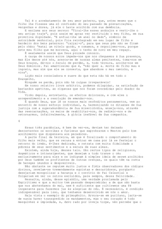Tal é o arrebatamento de seu amor paterno, que, antes mesmo que o
filho lhe fizesse uma só confissão do seu passado de prevaricações,
vergonhas e dores, já ele o havia acolhido com sua demência.
E exclama aos seus servos: “Tirai-lhe esses andrajos e vesti-lhe o
seu antigo traje”, pois assim me apraz ver restituido o meu filho, em sua
primitiva dignidade. “E enfiai-lhe um anel no dedo”, símbolo de
autoridade senhorial, pois fica reintegrado em seu lugar de filho e
herdeiro dos bens paternos: “calçai-o”, para que seus pés não se firam
pelo chão; “matai um vitelo gordo, e comamos, e regozijemo-nos, porque
este meu filho que me morrera, aqui o tenho de novo em meu regaço.
É exatamente assim que Deus procede conosco.
A carga de nossos erros impede-nos que nos cheguemos à Sua presença,
mas Ele desce até nós, acerca-se de nossas almas penitentes, toma-nos em
Seus braços, dá-nos o ósculo de perdão, e, todo ternura, acolhe-nos em
Seus domínios. Pai amantíssimo que é, “não quer a. morte do filho mau e
ingrato, mas sim que ele se converta, que abandone o mau caminho, e
viva”.
Lição mais consoladora e suave do que esta não há em todo o
Evangelho.
Ninguém se perde, pois não há culpas irreparáveis!
Em nosso relativo livre arbítrio, podemos dilapidar, na satisfação de
bastardos apetites, as riquezas que nos foram concedidas pelo doador da
Vida.
Virão depois, entretanto, os efeitos dolorosos, e com eles o
arrependimento e a resolução de emendar-nos.
É quando Deus, que lê os nossos mais recônditos pensamentos, vem ao
encontro de nosso esforço individual, e, harmonizando os ditaxnes de Sua
justiça com a superabundância de Sua misericórdia, enseja-nos, através
das reencarnações, os meios de reabilitar-nos, de redimir-nos e de
retornarmos, infalivelmente, à glória inefável de Sua companhia.
4
Essas três parábolas, é bem de ver-se, deviam ter deixado
descontentes os escribas e fariseus que exprobravam o Mestre pelo bom
acolhimento que dispensava aos pecadores.
A parte final da terceira, em que é focalizado o comportamento do
filho mais velho, que se recusa a entrar em casa por lá se festejar o
retorno do irmão, é-lhes dedicada, e retrata com muita fidelidade a
pobreza de seus sentimentos e a secura de suas almas.
Existem, ainda hoje, desses tais. São certos tipos de religiosos,
dogmáticos e intransigentes, que desejam a todo transe o céu
exclusivamente para eles e se indignam à simples ideia de serem acolhidos
por Deus também os profitentes de outras crenças, os quais têm na conta
de hereges imundos e desprezíveis.
Não obstante se reputem muito justos e fiéis observadores dos códigos
divinos, revelam-se tremendamente egoístas e descaridosos, porqüanto
desejariam monopolizar a herança e o convívio do Pai Celestial e
folgariam em ver os outros excluídos, para sempre, dessa felicidade.
Ressalta, ainda, desse episódio, uma verdade proclamada pelo
Espiritismo e que a muitos tem passado despercebida: a de que não basta
que nos abstenhamos do mal, nem é suficiente que cultivemos uma fé
inoperante para fazermos jus às alegrias do céu. É necessário, é condição
indispensável para isso, que tenhamos desenvolvido em nós o amor.
Haja vista o exemplo do primogênito. Arvora-se em puritano, jacta-se
de nunca haver transgredido os mandamentos, mas o seu coração é todo
mesquinhez e impiedade, e, devo rado por inveja torpe, não percebe que o
 