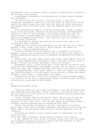 seu despeito contra o próprio irmão o impede de compartilhar do regozijo
que vai pela casa paterna.
Acompanhemos atentamente sua objurgatória e notemos quanto azedume
dela ressumbra:
“Há tantos anos que te sirvo — diz ele ao pai —, sem nunca
transgredir mandamento algum teu e nunca me deste um cabrito para eu me
regalar com meus amigos; mas tanto que veio este teu filho, que gastou
tudo quanto tinha com prostitutas, logo lhe mandaste matar um novilho
gordo.”
Essa linguagem faz lembrar a daquele fariseu que, orando no templo,
ereto, cheio de soberba, exaltava os próprios méritos, considerando-se
superior a todos os outros homens, cuja oração, entretanto, não foi
aceita porque, ao mesmo tempo que fazia alarde de suas virtudes, se
referia com desdém ao publicano, o que constitui falta de caridade, ou
seja, de amor ao próximo.
E o primogênito, porque não penetrou na casa do Pai, apesar de
instado para que o fizesse?
Também por lhe faltar esse sentimento, eis que não quis ver naquele
pródigo o “seu” irmão, cuja volta o devia alegrar, mas apenas um
dissoluto, a quem se devesse enxotar.
Termina a parábola do filho pródigo com o primogênito “de fora”;
sabemos, todavia, que a vida é eterna e que as portas do céu jamais se
fecham, permanecendo abertas para os pecadores arrependidos de todos os
matizes.
Assim sendo, uns mais cedo, outros mais tarde, todos hão-de “cair em
si” e, desse despertar de consciência, dessa contrição sincera, resulta
sempre o retorno aos braços amoráveis e ternos do Criador.
Aprendamos, pois, a lição áurea que o Divino Mestre nos deixou: Deus
é pai de toda a Humanidade, sem acepção de raça, cor ou crença, e, em Sua
sabedoria, sabe como e quando deve agir para atrair a Si cada um de nós.
Consequentemente, todos somos irmãos, e, como tal, cumpre nos unamos,
nos confraternizemos e nos auxiliemos uns aos outros, alijando de nossos
corações o sectarismo, a animosidade e os ciúmes.
Lembremo-nos de que a casa do Pai celestial é suficientemente ampla,
e as reservas do Seu amor, inexauríveis, dando, de sobejo, para agasalhar
e felicitar a totalidade de Seus filhos!
22
Parábola do mordomo infiel
“Havia um homem rico que tinha um mordomo; e este lhe foi denunciado
como esbanjador dos seus bens. Chamou-o, então, e lhe disse: Que é isto
que ouço dizer de ti? Dá conta da tua administração, pois não podes mais
ser meu administrador.
Disse o mordomo consigo: Que hei-de fazer, uma vez que meu amo me
tira a administração? Não sei cultivar a terra, e de mendigar tenho
vergonha. Já sei o que farei, a fim de que, quando me houverem tirado a
mordomia, encontre pessoas que me recebam em suas casas.
Chamou cada um dos que deviam a seu amo e perguntou ao primeiro:
Quanto deves a meu amo? O devedor respondeu: cem cados de óleo. Disse-lhe
então: Toma a tua obrigação, senta-te ali e escreve depressa outra de
cinquenta.
Perguntou em seguida a outro: Quanto deves tu? Respondeu ele: cem
cados de trigo.
Disse-lhe: Toma o documento que me deste e escreve um de oitenta.
O amo, sabendo de tudo, louvou o mordomo infiel, por haver procedido
com atilamento, porque os filhos do século são mais avisados no gerir
seus negócios do que os filhos da luz.
 