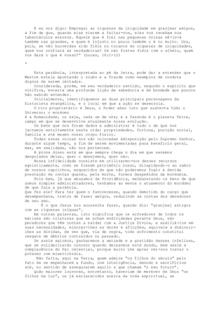 E eu vos digo: Empregai as riquezas da iniquidade em granjear amigos,
a fim de que, quando elas vierem a faltar-vos, eles vos recebam nos
tabernáculos eternos. Aquele que é fiel nas pequenas coisas sê-lo-á
também nas grandes, e quem é injusto no pouco também o é no muito. Ora,
pois, se não houverdes sido fiéis no tocante às riquezas de iniquidades,
quem vos confiará as verdadeiras? Se não fostes fiéis com o alheio, quem
vos dará o que é vosso?” (Lucas, 16:1-12)
*
Esta parábola, interpretada ao pé da letra, pode dar a entender que o
Mestre esteja apontando o roubo e a fraude como exemplos de conduta
dignos de serem imitados.
Considerada, porém, em seu verdadeiro sentido, segundo o espírito que
vivifica, encerra uma profunda lição de sabedoria e de bondade que poucos
hão sabido entender.
Inicialmente, identifiquemos as duas principais personagens da
historieta evangélica, e o local em que a ação se desenrola.
O rico proprietário é Deus, o Poder abso luto que sustenta todo o
Universo; o mordomo
é a Humanidade, ou seja, cada um de nós; e a fazenda é o planeta Terra,
campo em que se desenvolve atualmente nossa evolução.
Os bens que nos foram dados a administrar é tudo o de que nos
jactamos estultamente nesta vida: propriedades, fortuna, posição social,
família e até mesmo nosso corpo físico.
Todas essas coisas nos são colocadas àdisposição pelo Supremo Senhor,
durante algum tempo, a fim de serem movimentadas para benefício geral,
mas, em realidade, não nos pertencem.
A prova disso está em que sempre chega o dia em que seremos
despojados delas, quer o desejemos, quer não.
Nossa infidelidade consiste em utilizarmo-nos desses recursos
egoisticamente, como se fossem patrimônio nosso, dilapidando-o ao sabor
de nossos caprichos, esquecidos de que não poderemos fugir à devida
prestação de contas quando, pela morte, formos despedidos da mordomia.
Pois bem, já que abusamos da Providência, malbaratando os bens de que
somos simples administradores, tenhamos ao menos o atuamento do mordomo
de que fala a parábola.
Que fez ele? Para ter quem o favorecesse, quando demitido do cargo que
desempenhava, tratou de fazer amigos, reduzindo as contas dos devedores
de seu amo.
É o que Jesus nos aconselha fazer, quando diz: “granjeai antigos
com as riquezas iníquas”.
Em outras palavras, isto significa que os sofredores de todos os
matizes são criaturas que se acham endividadas perante Deus, são
pecadores que têm contas a saldar com a Justiça Divina, e auxiliá-los em
suas necessidades, minorar-lhes as dores e aflições, equivale a diminuir-
lhes as dividas, de vez que, via de regra, todo sofrimento constitui
resgate de débitos contraídos no passado.
Se assim agirmos, ganharemos a amizade e a gratidão desses infelizes,
que se solidarizarão conosco quando deixarmos este mundo, bem assim a
complacência do Pai celestial, porque muito Lhe apraz ver-nos tratar o
próximo com misericórdia.
Não falta, aqui na Terra, quem admire “os filhos do século” pelo
fato de se empenharem a fundo, com inteligência, denodo e sacrifícios
até, no sentido de assegurarem aquilo a que chamam “o seu futuro”.
Quão maiores louvores, entretanto, haveriam de merecer de Deus “os
filhos da luz”, os já esclarecidos acerca da vida espiritual, se
 