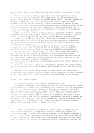 misericórdia, pois, como Espírito, não iria sentir necessidade de água
material.
Ê-lhe esclarecido, então, o porquê de seu atual padecer e o da
felicidade de Lázaro, situação essa impossível de ser modificada de
pronto, em virtude do “abismo” existente entre ambos. Como fàcilmente se
percebe, também aqui não se trata de abismo físico, mas sim moral.
Havendo triunfado em sua provação, Lázaro alcançara um estado de paz
interior que o mau rico não poderia experimentar, e este, em razão de seu
fracasso, sentia-se an gustiado e abrasado de remorsos, coisas que o
outro, logicamente, não poderia sentir, pois os estados de consciência
são pessoais e impermutáveis.
Lembra-se o rico, então, de pedir fôsse o espírito de Lázaro enviado
à presença de seus irmãos para. avisá-los do que lhe sucedera, a fim de
se corrigirem a tempo e evitarem iguais padecimentos, post-mortem.
A negativa de Abraão, ao dizer: “Eles têm lá Moisés e os profetas:
que os escutem”, foi muito lógica, pois ninguém precisa de orientação
particular para nortear sua conduta, quando já tenha conhecimento dos
códigos morais vigentes.
O mau rico insiste, porém, no pedido em favor de seus irmãos,
argumentando que, ante a manifestação de um morto, eles haveriam de
penitenciar-se do personalismo egoísta que também os caracterizava.
Retruca Abraão, fazendo-o sentir a inutilidade dessa providência,
pois se eles não praticavam os preceitos de solidariedade humana
ensinados por Moisés e pelos profetas, cuja autoridade era reconhecida
por todo o povo judeu, muito menos haveriam de ouvir e atender ao que
lhes fôsse dito pelo espírito de Lázaro.
Como se vê, esta parábola confirma plenamente dois pontos básicos da
Doutrina Espírita:
Primeiro, o de que as penas ou recompensas futuras são consequentes
aos feitos de cada um, e não baseadas em questões de fé, como se diz por
aí.
Segundo, o de que as comunicações de além-túmulo são possíveis,
fazendo parte da crença universal desde aqueles tempos, conquanto pudesse
haver, como ainda hoje os há, incrédulos sistemáticos, que as neguem.
24
Parábola dos servos inúteis
“Disseram os apóstolos ao Senhor: Aumenta-nos a fé.
E o Senhor respondeu: Se tiverdes fé como um grão de mostarda, direis
a esta amoreira: arranca-te e transplanta-te no mar, e ela vos obedecerá.
Qual de vós, tendo um servo ocupado na lavoura ou guardando gado, lhe
dirá, quando ele se recolher do campo: vai já pôr-te à mesa, e que, ao
contrário, não lhe ordene: prepara-me a ceia, cinge-te, e serve-me
enquanto eu como e bebo; depois comerás tu e beberás? E quando o servo
tenha feito tudo o que lhe foi ordenado, porventura lhe fica o senhor em
obrigação? Creio que não. Pois assim também vós, depois de terdes feito
tudo o que vos foi mandado, dizei: Somos uns servos inúteis; fizemos
apenas o que devíamos fazer.” (Lucas, 17:5-10)
*
Como se depreende fàcilmente do texto supra, ao tempo em que
Jesus esteve entre nós, os operários rurais, finda sua jornada de
trabalho no campo, tinham ainda outros deveres, quais sejam: preparar e
servir a. ceia a seus patrões, e só então é que iam cuidar de si mesmos.
Era, sem dúvida, um regime duro, inaceitável nos dias de hoje, mas,
como fazia parte do contrato de emprego, nenhum trabalhador achava, nem
 