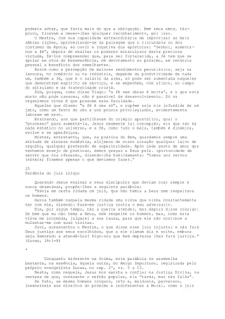 poderia achar, que fazia mais do que a obrigação. Nem seus amos, tão-
pouco, ficavam a dever-lhes qualquer reconhecimento, por isso.
O Mestre, com sua capacidade extraordinária de improvisar as mais
sábias lições, aproveitando-se da paisagem que o circundava ou dos
costumes da época, ao ouvir a rogativa dos apóstolos: “Senhor, aumenta-
nos a fé”, depois de exaltar os poderes miraculosos desta preciosa
virtude, fá-los compreender que, para ser fortalecida, a fé tem que se
apoiar em atos de benemerência, em devotamento ao próximo, em renúncia
pessoal a benefício dos semelhantes.
Assim como a percepção de maiores rendimentos pecuniários, seja na
lavoura, no comércio ou na indústria, depende da produtividade de cada
um, também a fé, que é o salário da alma, só pode ser aumentada naqueles
que demonstrem espírito de serviço, e se empenhem, com afinco, no campo
do altruísmo e da fraternidade cristã.
Sim, porque, como disse Tiago: “a fé sem obras é morta”, e o que está
morto não pode crescer, não é passível de desenvolvimento. Só os
organismos vivos é que possuem essa faculdade.
Aqueles que dizem: “a fé é uma só”, e supôem seja ela infundida de um
jato, como um favor do céu a uns poucos privilegiados, evidentemente
laboram em erro.
Ensinando, aos que partilhavam do colégio apostólico, qual o
“processo” para aumentá-la, Jesus desmente tal concepção, eis que não há
nada estático no universo, e a fé, como tudo o mais, também é dinâmica,
evolve e se aperfeiçoa.
Mister, entretanto, que, na prática do Bem, guardemos sempre uma
atitude de sincera modéstia, alijemos de nosso coração qualquer laivo de
orgulho, qualquer pretensão de superioridade. Após cada gesto de amor que
tenhamos ensejo de praticar, demos graças a Deus pela. oportunidade de
servir que nos ofereceu, dizendo-lhe humildemente: “Somos uns servos
inúteis; fizemos apenas o que devíamos fazer.”
25
Parábola do juiz iníquo
Querendo Jesus ensinar a seus discípulos que deviam orar sempre e
nunca desanimar, propôs-lhes a seguinte parábola:
“Havia em certa cidade um juiz, que não temia a Deus nem respeitava
os homens.
Havia também naquela mesma cidade uma viúva que vinha constantemente
ter com ele, dizendo: Faze-me justiça contra o meu adversario.
Ele, por algum tempo, não a queria atender, mas depois disse consigo:
Se bem que eu não tema a Deus, nem respeite os homens, mas, como esta
viúva me incomoda, julgarei a sua causa, para que ela não continue a
molestar-me com suas visitas.
Ouvi, acrescentou o Mestre, o que disse esse juiz injusto; e não fará
Deus justiça aos seus escolhidos, que a ele clamam dia e noite, embora
seja demorado a atendê-Los? Digo-vos que bem depressa lhes fará justiça.”
(Lucas, 18:1-8)
*
Conquanto diferente na forma, esta parábola se assemelha
bastante, na essência, àquela outra, do Amigo Importuno, registrada pelo
próprio evangelista Lucas, no cap. 2º, vs. 5 a 13.
Nesta, como naquela, Jesus nos exorta a confiar na Justiça Divina, na
certeza de que, consoante o refrão popular, ela “tarda, mas não falha”.
De fato, se mesmo homens iníquos, isto e, maldosos, perversos,
insensíveis aos direitos do próximo e indiferentes à Moral, como o juiz
 