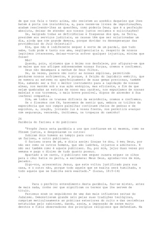 de que nos fala o texto acima, não resistem ao assédio daqueles que lhes
batem à porta com insistência, e, para verem-se livres de importunações,
acabam resolvendo-lhes as questões, como poderia Deus, que é a perfeição
absoluta, deixar de atender aos nossos justos reclamos e solicitações?
Se, malgrado todas as deficiências e fraquezas dos que, na Terra,
presidem aos serviços judiciais, as causas têm que ser solucionadas um
dia, ainda que com grande demora, porque duvidar ou desesperançar das
providências do Juiz Celestial?
Ele, que não é indiferente sequer à sorte de um pardal, que tudo
sabe, tudo pode e tanto nos ama, negligenciaria a. respeito de nossos
legítimos interesses, deixar-nos-ia sofrer qualquer injustiça, mínima que
fosse?
Não!
Quando, pois, sintamos que o ânimo nos desfalece, por afigurar-se que
os males que nos afligem sobreexcedem nossas forças, oremos e confiemos.
Deus não desampara a nenhum de Seus filhos.
Se, às vezes, parece não ouvir as nossas súplicas, permitindo
perdurem nossos sofrimentos, é porque, à feição do lapidário emérito, que
se esmera ao extremo no aperfeiçoamento de suas gemas preciosas, também
Ele, sabendo ser a Dor o melhor instrumento para a lapidação de nossas
almas, nos mantém sob a sua ação enérgica, mas eficiente, a fim de que
sejam quebradas as estrias de nosso mau caráter, nos expunjamos de nossas
mazelas e nos tornemos, o mais breve possível, dignos de ascender à Sua
inefável companhia.
Sim, em todos os transes difíceis da existência, oremos e confiemos.
Se o fizermos com fé, haveremos de sentir que, embora os trilhos da
experiência que nos cumpre palmilhar continuem cheios de pedras e de
espinhos, a, oração, jorrando luz à nossa frente, nos permitirá avançar
com segurança, vencendo, incólumes, os tropeços do caminho!
26
Parábola do fariseu e do publicano
“Propôs Jesus esta parábola a uns que confiavam em si mesmos, como se
fôssem justos, e desprezavam os outros:
Subiram dois homens ao templo para orar:
um fariseu, e outro publicano.
O fariseu orava de pé, e dizia assim: Graças te dou, ó meu Deus, por
não ser como os outros homens, que são ladrões, injustos e adúlteros. E
não ser também como é aquele publicano. Eu, por mim, jejuo duas vezes por
semana e pago o dízimo de tudo quanto possuo.
Apartado a um canto, o publicano nem sequer ousava erguer os olhos
para o céu; batia no peito, e exclamava: Meus Deus, apiedai-vos de mim,
pecador.
Digo-vos, acrescentou Jesus, que este voltou justificado para sua
casa, e o outro não, porque todo aquele que se exalta será humilhado, e
todo aquele que se humilha será exaltado.” (Lucas, 18:9-14)
*
Para o perfeito entendimento desta parábola, faz-se mister, antes
de mais nada, conhe cer que significam os termos que lhe servem de
título.
Fariseus eram os seguidores de uma das mais influentes seitas do
Judaísmo. Demonstravam grande zelo pelas suas tradições teológicas,
cumpriam meticulosamente as práticas exteriores do culto e das cerimônias
estatuídas pelo rabinismo, dando, assim, a impressão de serem muito
devotos e fiéis observadores dos princípios religiosos que defendiam. Na
 