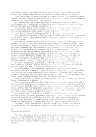 realidade, porém, sob esse simulacro de virtudes, ocultavam costumes
dissolutos, mesquinhez, secura de coração e sobretudo muito orgulho.
Publicanos eram os arrecadàdores de impostos públicos exigidos pelos
romanos ao povo judeu, no exercício de cujo mister tinham oportunidade de
amealhar fortuna, pelo abuso das exações.
Os judeus, que mal podiam suportar a dominação romana e não se
conformavam com o pagamento de impostos, que julgavam ser contra a lei,
fizeram do caso uma questão religiosa.
Abominavam, pois, esses agentes do Fisco, considerando, mesmo, um
comprometimento ter qualquer intimidade com eles. Em suma, eram os
publicanos renegados como gente da pior espécie.
Isto posto, vamos à interpretação da. parábola, prõpriamente.
Seu objetivo é apontar o orgulho como elemento prejudicial à salvação
e, ao mesmo tempo, ressaltar quanto a humildade pode valer-nos ante a
justiça divina.
Mostra-nos, então, na atitude do fariseu, tido e havido como o tipo
acabado do crente ortodoxo, até onde pode chegar a soberba humana. Já na
postura que assume — ereto, tórax saliente — patenteia seu orgulho. Ora,
mas suas palavras são uma sequência de arrogância e presunção. Diz:
“Senhor, eu vos agradeço”; entretanto, é a si mesmo que atribui os
merecimentos de que se ufana; merecimentos que, a seu ver, o tornam
criatura sem jaça, pois não lembra, sequer, de suplicar: “perdoai,
Senhor, nossas dividas”. Ocorre-lhe apenas isto: “Eu não sou como os
outros homens, que são ladrões, injustos e adúlteros.” Não alude a
“alguns homens” nem a “muitos homens”, mas “aos outros homens”,
considerando-se, assim, o único varão perfeito à face da Terra!
Ao ver o publicano, acrescenta, com soberano desprezo: “esse aí é
como todos os outros”. Põe-se em seguida a exaltar os próprios méritos,
as boas ações que faz, e nisso se resume a sua oração.
Já o publicano, que diferença! Aparta-se a um canto do templo,
avergado, como que a sentir o peso da própria consciência. Sua humildade
lhe permite uma justa apreciação de si mesmo, o reconhecimento de suas
culpas e imperfeições; por isso bate no peito, contrito, e exclama: “Meu
Deus, tende piedade de mim, pois sou um grande pecador!”
Pois este, e não o outro, foi quem se retirou justificado, sentenciou
Jesus, finalizando a lição.
Sim, porque aos olhos de Deus não basta que nos abstenhamos do mal e
nos mostremos rigorosos no cumprimento de determinadas regrazinhas de bom
comportamento social; acima disso, é-nos necessário reconhecer que todos
somos irmãos, não nos julgarmos superiores a nossos semelhantes, por mais
culpados e miseráveis que pareçam, nem tão-pouco desprezá-los, porque
isso constitui, sempre, falta de caridade.
Por outro lado, a humildade sincera é o melhor agente de nossa
reforma íntima, de nosso progresso espiritual. Atrai sobre nós as bênçãos
divinas e a ajuda de nossos anjos guardiães, que, percebendo-nos o
propósito de reprimir os males de que somos portadores, dão-nos as
sugestões adequadas e o amparo preciso à colimação desse desiderato.
Saibamos, pois, aproveitar o ensino do Mestre, sendo rigorosos e
intransigentes com nós mesmos, brandos e indulgentes com os outros.
27
Parábola da semente
“O reino de Deus é como um homem que lança a semente na terra e,
enquanto está dormindo ou acordado, de noite e de dia, a. semente brota e
cresce sem ele saber como, porque a terra produz, por si mesma,
primeiramente a erva, depois a espiga e por último o grão graúdo na
espiga.
 