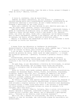 E quando o fruto amadurece, logo lhe mete a foice, porque é chegado o
tempo da ceifa.” (Marcos, 5:26-29)
*
A terra é, realmente, algo de maravilhoso.
Semelha um imenso laboratório, em cujo recesso os elementos da
natureza passam pelos mais surpreendentes quimismos, convertendo-se em
substâncias saborosas e nutritivas, de que o homem necessita para a
formação e manutenção de seu corpo físico.
Basta que a semente lhe seja deitada no seio ubertoso para que, ao
cabo de algum tempo, germine, cresça e frutifique.
Impelida por uma força inteligente, que escapa à compreensão humana, o
germe se transforma em plântula; esta, ao mesmo tempo que deita raízes,
organiza a haste com que fende a terra e vem saudar a luz. Aparece,
então, aos olhos de todos, verde como a esperança; vai-se desenvolvendo
mais ou menos rapidamente, segundo a sua espécie, até que um dia surgem
as espigas, nas quais, afinal, repontam os preciosos grãos.
Depois, é só esperar que amadureçam ao calor do sol, proceder à ceifa
e recolher os frutos nos celeiros.
*
A mesma força que determina os fenômenos da germinação,
desenvolvimento e frutificação das plantas, fará, também, que o “reino de
Deus” se instale na Terra, pelo triunfo do Evangelho.
A Lei de Amor, síntese de todas as leis divinas, lançada na Palestina
através da palavra de Jesus, tendo caído em campo propício — o coração
dos primeiros apóstolos — germinou, floresceu e produziu frutos a cento
por um.
Transplantada, posteriormente, para outras regiões do planeta,
continua a multiplicar-se, felicitando a um número cada vez maior de
criaturas e dia virá em que essa felicidade há-de cobrir a Humanidade
toda.
Há quem diga, ou por desconhecer a História da Civilização, ou porque
tenha a visão obliterada, que os homens nunca foram tão egoístas,
odientos e corruptos como na atualidade. Isso, entretanto, não é a
verdade.
Antes do Cristo, este mundo conheceu gênios e sábios extraordinários,
a exemplo de Alexandre Magno, Fídias, Platão, Aristóteles, Arquimedes,
Pitágoras, Homero, Péricles, etc., criadores de impérios e de obras-
primas no campo da arte, da filosofia, da ciência, da poesia ou da
política; ninguém, todavia, que houvesse ensinado ao homem o respeito à
vida e o amor aos semelhantes.
Na Grécia e em Roma, onde aquelas expressões intelectivas chegaram ao
apogeu, o infanticídio era prática generalizada; os partos defeituosos
eram atirados a esgotos escusos; os filhos de criminosos eram abandonados
à própria sorte; o homem livre podia matar o seu escravo; a propriedade
era coisa precária; a crueldade atingia as raias do sadismo, e os
costumes, nem é bom falar...
Imperadores romanos: Tibério, Calígula, Nero e outros intitulavam-se
deuses; matavam e saqueavam, inventavam volúpias e suplícios, e ainda
tinham áulicos ilustres, qual Sêneca, que os defendiam e desculpavam,
pois... “estavam no seu direito, eram criaturas sagradas!”
Não é só: até o advento do Cristianismo, não havia na Terra um só
hospital ou casa de caridade, nem instituição alguma de assistência aos
necessitados.
 
