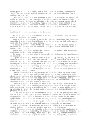 todos quantos não se afinem, com a nova ordem de coisas, conhecerão o
“fogo” da expiação em mundos inferiores, mais de conformidade com o
caráter de cada um.
Por outro lado, as almas avessas à guerra, à maldade, ao despotismo,
enfim a tudo quanto tem impedido o estabelecimento da fraternidade cristã
entre os homens de todas as pátrias e de todas as raças, estas hão-de
merecer o futuro lar terrestre, higienizado em sua aura astral e
equilibrado em suas condições climáticas, gozando, finalmente, a paz, a
doce e alegre paz, de há muito prometida às criaturas de boa vontade.
3
Parábola do grão de mostarda e do fermento
“O reino dos céus é semelhante a um grão de mostarda, que um homem
tomou e lançou no seu campo.
Esse grão é, na verdade, a menor de todas as sementes, mas depois de
crescida é a maior das hortaliças, e se faz árvore, de tal modo que as
aves vêm fazer ninho em seus ramos.
O reino dos céus é semelhante ao fermento, que uma mulher tomou e
escondeu em três medidas de farinha, até que ficasse levedada toda a
massa.” (Mat. 13:31-33)
Temos aqui mais duas parábolas, pequeninas no texto, mas encerrando
ensinamentos de grande relevância.
Em ambas, o reino dos céus é comparado aos fenômenos do crescimento e
da expansão.
O grão de mostarda, tomado como sim-bolo na primeira, é, de fato, uma
semente minúscula; mas, uma vez lançada à terra, auxiliada pela humidade,
germina, deita raízes, através das quais assimila os elementos de que
necessita; projeta-se então para o ar livre, e já agora, aos bafejas da
luz e do calor solar, ramifica-se o seu caule, emite folhas, vai-se
desenvolvendo mais e mais, até que reproduz a planta de onde proveio,
tornando-se a maior das hortaliças, em cuja ramagem as aves podem pousar
e até fazer os seus ninhos.
Assim acontece com a implantação do reino dos céus na alma humana.
Seja por indiferença religiosa, ou outras razões quaisquer, leva
algum tempo para que ela adquira condições de receptividade favoráveis a
tal evento. Mas, sentido que seja esse avivamento interior, com a
assimilação do Evangelho em espírito e verdade, um incoercível impulso de
ascensão marca-lhe novos rumos à existência.
Embora presa às inibições do erro e da imperfeição, vislumbra nos
altos cimos as esferas resplandecentes e gloriosas onde outras almas,
mais evolutidas, gozam a plenitude da felicidade, e essa visão encoraja-
a, empolga-a, dando-lhe forças para trabalhar, sem esmorecimento, no
próprio crescimento.
O estudo e a pesquisa dilatam-lhe os horizontes de percepção; adquire
uma fé viva e inabalável, porque baseada no conhecimento; expande-se sua
consciência espiritual; o esforço e a boa vontade levam-na às mais
esplêndidas realizações no campo do Bem; e assim, num aperfeiçoamento
diuturno, vem a constituir-se um ponto de apoio a. outras criaturas, que
dela se acercam, sequiosas de ajuda e refrigério para os seus males, como
as aves buscam repouso na sombra amena e acolhedora do arvoredo.
Dia virá em que, de expansão em expansão, chegará a igualar-se ao
divino modelo, tornando-se, então, uma alma cristianizada.
O fermento, a que se referiu o Mestre na segunda das parábolas em
análise, colocado, igualmente, em pequena porção na massa de farinha, faz
que, depois de algum tempo, toda ela fique levedada, determinando-lhe o
crescimento, sem o que o pão se tornaria pesado, indigesto, e portanto
 