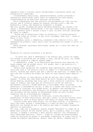 impróprio para o consumo, pelas fermentações e perigosos males que
produziria no organismo.
O Entendimento Espiritual, semelhante-mente, produz profunda e
substancial modificação sobre todos os elementos da alma humana,
transformando-os em preciosos fautores da Evolução.
Fá-la compreender que uma estreita solidariedade nos liga uns aos
outros, que é ilusório querer-se avançar sôzinho, pois o que não
beneficia a todos, não beneficia realmente a ninguém.
Sem ele, porém, enceguecida pelos egoísmos pessoais, de classes e de
raças, a Humanidade, desvirtuando o uso dos conhecimentos que possui,
poderá resvalar para o abismo e para o caos, na mais terrível hecatombe
de todos os tempos.
“Ainda que eu penetrasse todos os mistérios, e tivesse perfeita
ciência de todas as coisas, se não tiver caridade, nada sou” — disse 5.
Paulo (1 Cor. 13:2).
Busquemos, pois, a Sabedoria, porqüanto toda ciência é útil, mas
busquemos em primeiro lugar aquilo que nos possibilite ajudar e servir ao
próximo.
Assim fazendo, estaremos edificando, desde já. o reino dos céus em
nossas almas.
4
Parábolas do tesouro escondido e da pérola
“O reino dos céus é semelhante a um tesouro que, oculto no campo,
foi achado e escondido por um homem, o qual, movido de gozo, foi vender
tudo o que possuía e comprou aquele campo.
É semelhante, ainda, a um negociante que buscava boas pérolas, e,
tendo achado uma de grande valor, foi vender tudo o que possuía e a
comprou.” (Mat. 13:44-46)
Nestas duas parábolas tão singelas quão expressivas, Jesus compara o
reino dos céus a “um tesouro oculto no campo” e a “uma pérola de grande
valor”, dizendo que aquele que tem a ventura de achá-los, é tomado de tal
gozo que não titubeia em dispor de todos os seus haveres para adquiri-
los.
Esse tesouro ou essa pérola, é bem de ver-se, não é senão a alma
humana. “O reino dos céus está dentro de vós”, dissera de outra feita o
Divino Mestre, deixando bem claro que o reino celestial significa, não um
lugar no espaço, mas algo que se verifica no íntimo de cada um.
Geralmente, procura o homem edificar a felicidade sobre as posses
materiais, a ascendência social, a fama ou a saúde, mas estas coisas são
precárias e incertas, pois podem durar, no máximo, uma existência,
enquanto um terremoto, uma enchente, um incêndio, os azares da fortuna,
uns micróbios em seu sangue ou determinado humor em seus fluidos
orgânicos não as arruinarem por completo.
Jazem ocultas, a milhões de criaturas, coisas mais belas e
grandiosas: os bens espirituais, que são, aliás, os únicos valores reais
e duradouros, ante os quais aquilo tudo pouco ou quase nada importa.
Possuir esses bens espirituais, as virtudes cristãs, é conquistar o
reino dos céus, porque o conhecimento e o amor de Deus nos fazem
desfrutar tal estado de paz e de alegria que nada e ninguém conseguirá
destruir ou perturbar.
Por isso, como diz a parábola, quando alguém “descobre” no campo de si
mesmo esse tesouro de tão subido valor, que é a própria alma, e a sabe
imortal, e fadada a alcançar o mais excelso destino: sua integração à
única Realidade Absoluta — Deus! — todas as ilusões da materialidade,
todas as gloriosas do mundo, e até mesmo o bem-estar do corpo físico, se
tornam de somenos importância. Eutão, cheio de júbilo, sabendo que a
 